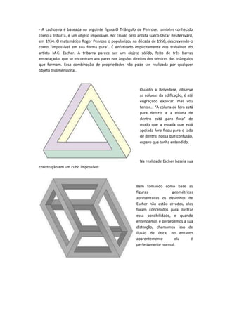 - A cachoeira é baseada na seguinte figura:O Triângulo de Penrose, também conhecido
como a tribarra, é um objeto impossível. Foi criado pelo artista sueco Oscar Reutersvärd,
em 1934. O matemático Roger Penrose o popularizou na década de 1950, descrevendo-o
como "impossível em sua forma pura". É enfatizado implicitamente nos trabalhos do
artista M.C. Escher. A tribarra parece ser um objeto sólido, feito de três barras
entrelaçadas que se encontram aos pares nos ângulos direitos dos vértices dos triângulos
que formam. Essa combinação de propriedades não pode ser realizada por qualquer
objeto tridimensional.
Quanto a Belvedere, observe
as colunas da edificação, é até
engraçado explicar, mas vou
te ta ...à áà olu aàdeàfo aàest à
para dentro, e a coluna de
de t oà est à pa aà fo a à deà
modo que a escada que está
apoiada fora ficou para o lado
de dentro, nossa que confusão,
espero que tenha entendido.
Na realidade Escher baseia sua
construção em um cubo impossível:
Bem tomando como base as
figuras geométricas
apresentadas os desenhos de
Escher não estão errados, eles
foram concebidos para ilustrar
essa possibilidade, e quando
entendemos e percebemos a sua
distorção, chamamos isso de
ilusão de ótica, no entanto
aparentemente ela é
perfeitamente normal.
 