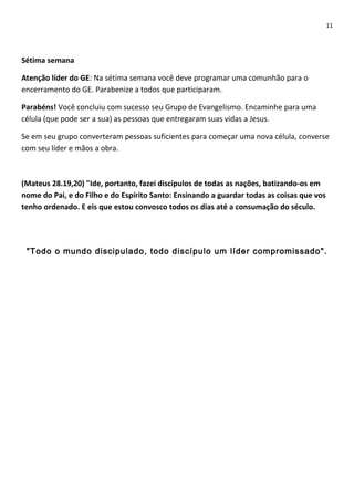 11

Sétima semana
Atenção líder do GE: Na sétima semana você deve programar uma comunhão para o
encerramento do GE. Parabenize a todos que participaram.
Parabéns! Você concluiu com sucesso seu Grupo de Evangelismo. Encaminhe para uma
célula (que pode ser a sua) as pessoas que entregaram suas vidas a Jesus.
Se em seu grupo converteram pessoas suficientes para começar uma nova célula, converse
com seu líder e mãos a obra.

(Mateus 28.19,20) "Ide, portanto, fazei discípulos de todas as nações, batizando-os em
nome do Pai, e do Filho e do Espírito Santo: Ensinando a guardar todas as coisas que vos
tenho ordenado. E eis que estou convosco todos os dias até a consumação do século.

"Todo o mundo discipulado, todo discípulo um líder compromissado".

 