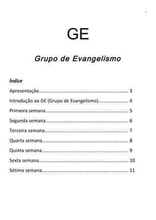 2

GE
Grupo de Evangelismo
Índice
Apresentação.................................................................... 3
Introdução ao GE (Grupo de Evangelismo)...................... 4
Primeira semana............................................................... 5
Segunda semana............................................................... 6
Terceira semana............................................................... 7
Quarta semana................................................................. 8
Quinta semana.................................................................. 9
Sexta semana.................................................................... 10
Sétima semana................................................................. 11

 
