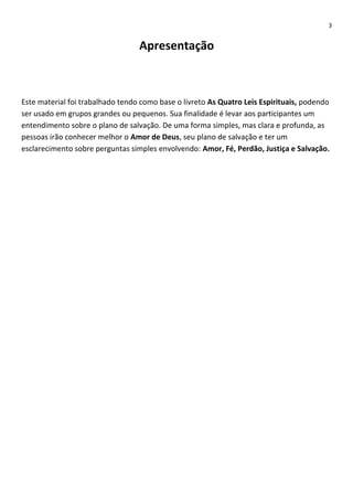 3

Apresentação

Este material foi trabalhado tendo como base o livreto As Quatro Leis Espirituais, podendo
ser usado em grupos grandes ou pequenos. Sua finalidade é levar aos participantes um
entendimento sobre o plano de salvação. De uma forma simples, mas clara e profunda, as
pessoas irão conhecer melhor o Amor de Deus, seu plano de salvação e ter um
esclarecimento sobre perguntas simples envolvendo: Amor, Fé, Perdão, Justiça e Salvação.

 