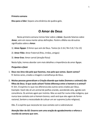 5

Primeira semana
Dica para o líder: Separe uma dinâmica de quebra-gelo.

O Amor de Deus
Nesta primeira semana iremos falar sobre o Amor. Quando falamos sobre
Amor, vem em nossa mente várias definições. Porém a Bíblia nos dá outros
significados sobre o Amor.
1) Amor Ágape: O Amor que vem de Deus. Textos (Jo 3.16 / Rm 5.8 / I Co 13)
2) Amor Filéo: Amor fraternal (Pais, irmãos, amigos)
3) Amor Eros: Amor carnal (atração física)
Nesta lição, iremos abordar com mais detalhes a importância do amor Ágape.
Perguntas a fazer
1. Deus nos Ama não pelo que fazemos, mas pelo que somos. Quem somos?
R: Somos seres, criados a imagem e semelhança de Deus.
2. Muitas pessoas generalizam a Criação dizendo que todos (homens e animais) são
filhos de Deus. O que vocês acham? Existe diferença entre o homem e o animal?
R: Sim. O espírito é o que nos diferencia dos outros seres criados por Deus.
Exemplo: Você não vê um animal de joelhos orando, acendendo vela, agindo com
consciência. Os animais agem por instinto. Mas se você for numa tribo indígena, que
nunca teve contato com o homem branco, você verá que eles agem de forma
racional, Sentem a necessidade de cultuar um ser supremo (culto religioso).
Obs. É o espírito que necessita ter esse contato com o sobrenatural.
Atenção líder do GE: Encerre com uma oração de agradecimento e reforce a
reunião da semana que vem.

 