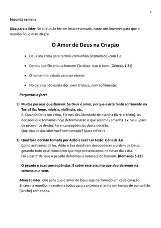 6

Segunda semana
Dica para o líder: Se a reunião for em local reservado, cante uns louvores para que a
reunião fique mais alegre.

O Amor de Deus na Criação
• Deus nos criou para termos comunhão (intimidade) com Ele.
• Depois que Ele criou o homem Ele disse: Isso é bom. (Gênesis 1.31)
• O homem foi criado para ser eterno.
• No paraíso não existe dor, nem tristeza, nem sofrimento.
Perguntas a fazer
1) Muitas pessoas questionam: Se Deus é amor, porque existe tanto sofrimento na
Terra? Ex: fome, miséria, violência, etc.
R: Quando Deus nos criou, Ele nos deu liberdade de escolha (livre arbítrio). As
decisões que tomamos hoje determinarão o que seremos amanhã. Ex. Se eu paro
de escovar os dentes, terei conseqüências dessa decisão.
Que tipo de decisões você tem tomado? (para refletir)
1) Qual foi a decisão tomada por Adão e Eva? Ler texto: Gênesis 3.6
Como acabamos de ler, Adão e Eva decidiram desobedecer a ordem de Deus,
gerando todo esse transtorno que hoje presenciamos no nosso dia a dia.
Foi a partir daí que o pecado deformou a natureza do homem. (Romanos 5.23)
O pecado e suas conseqüências. É sobre esse assunto que abordaremos na
semana que vem.
Atenção líder: Ore para que o amor de Deus seja derramado em cada coração.
Encerre a reunião, incentive a todos para a próxima e tenha um tempo de comunhão
(lanche) com todos.

 