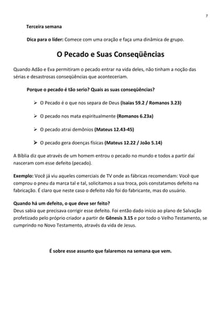 7

Terceira semana
Dica para o líder: Comece com uma oração e faça uma dinâmica de grupo.

O Pecado e Suas Conseqüências
Quando Adão e Eva permitiram o pecado entrar na vida deles, não tinham a noção das
sérias e desastrosas conseqüências que aconteceriam.
Porque o pecado é tão serio? Quais as suas conseqüências?
 O Pecado é o que nos separa de Deus (Isaias 59.2 / Romanos 3.23)
 O pecado nos mata espiritualmente (Romanos 6.23a)
 O pecado atrai demônios (Mateus 12.43-45)
 O pecado gera doenças físicas (Mateus 12.22 / João 5.14)
A Bíblia diz que através de um homem entrou o pecado no mundo e todos a partir daí
nasceram com esse defeito (pecado).
Exemplo: Você já viu aqueles comerciais de TV onde as fábricas recomendam: Você que
comprou o pneu da marca tal e tal, solicitamos a sua troca, pois constatamos defeito na
fabricação. É claro que neste caso o defeito não foi do fabricante, mas do usuário.
Quando há um defeito, o que deve ser feito?
Deus sabia que precisava corrigir esse defeito. Foi então dado início ao plano de Salvação
profetizado pelo próprio criador a partir de Gênesis 3.15 e por todo o Velho Testamento, se
cumprindo no Novo Testamento, através da vida de Jesus.

É sobre esse assunto que falaremos na semana que vem.

 