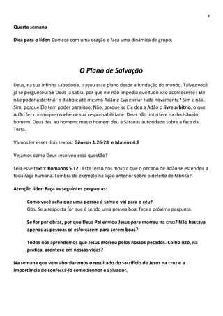8

Quarta semana
Dica para o líder: Comece com uma oração e faça uma dinâmica de grupo.

O Plano de Salvação
Deus, na sua infinita sabedoria, traçou esse plano desde a fundação do mundo. Talvez você
já se perguntou: Se Deus já sabia, por que ele não impediu que tudo isso acontecesse? Ele
não poderia destruir o diabo e até mesmo Adão e Eva e criar tudo novamente? Sim e não.
Sim, porque Ele tem poder para isso; Não, porque se Ele deu a Adão o livre arbítrio, o que
Adão fez com o que recebeu é sua responsabilidade. Deus não interfere na decisão do
homem. Deus deu ao homem; mas o homem deu a Satanás autoridade sobre a face da
Terra.
Vamos ler esses dois textos: Gênesis 1.26-28 e Mateus 4.8
Vejamos como Deus resolveu essa questão?
Leia esse texto: Romanos 5.12 . Este texto nos mostra que o pecado de Adão se estendeu a
toda raça humana. Lembra do exemplo na lição anterior sobre o defeito de fábrica?
Atenção líder: Faça as seguintes perguntas:
Como você acha que uma pessoa é salva e vai para o céu?
Obs. Se a resposta for que é sendo uma pessoa boa, faça a próxima pergunta.
Se for por obras, por que Deus Pai enviou Jesus para morreu na cruz? Não bastava
apenas as pessoas se esforçarem para serem boas?
Todos nós aprendemos que Jesus morreu pelos nossos pecados. Como isso, na
prática, acontece em nossas vidas?
Na semana que vem abordaremos o resultado do sacrifício de Jesus na cruz e a
importância de confessá-lo como Senhor e Salvador.

 