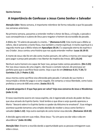 9

Quinta Semana

A Importância de Confessar a Jesus Como Senhor e Salvador
Atenção Líder: Nesta semana, é importante relembrar de forma reduzida o que foi passado
nas semanas anteriores.
Na primeira semana, passamos a entender melhor o Amor de Deus, a Criação, o pecado e
suas conseqüências e o plano de Deus para resgatar o homem da escravidão do pecado.
A Bíblia diz: "O salário do pecado é a morte..." (Romanos 6.23) Esta morte que a Bíblia se
refere, não é somente a morte física, mas também a morte espiritual. A morte espiritual é a
segunda morte que a Bíblia relata em Apocalipse 20.14. É a separação eterna do espírito e
seu Criador. Jesus contou uma história que nos ajuda entender melhor: Lucas 16.19-31
A morte de Jesus não foi em vão como muitos pensam, ele sofreu e morreu em nosso lugar
para pagar o preço pelo pecado e nos libertar do império das trevas. (Cl 1.13,14)
Nenhum outro homem era capaz de fazer isso, porque todos somos pecadores. (Rm 3.23)
Por isso Jesus nasceu de uma virgem, não houve o contato natural, ele precisava ser
perfeito para que o sacrifício fosse aceito. Veja o que diz em (Hebreus 4.15 / 7.26 / 2
Coríntios 5.21 / I Pedro 2.22).
Jesus morreu como sacrifício vivo oferecido pelo pecado. E através de sua morte e
ressurreição a dívida foi paga e a carta rasgada. Ele comprou a nossa liberdade, como Isaias
profetiza a cerca de 600 anos antes. (Isaías 53.1-7).
A grande pergunta é: O que faço para ser salvo? Veja essa conversa de Jesus e Nicodemos
(João 3.1-6).
O novo nascimento ocorre em nosso espírito, ele é regenerado através do poder de Deus
que atua através do Espírito Santo. Você lembra o que disse o anjo quando apareceu a
Maria: "descerá sobre ti o Espírito Santo e o poder do Altíssimo te envolverá". Esse milagre
acontece quando tomamos uma simples decisão de receber a Jesus como Senhor e
salvador (João 1.12). Veja outro exemplo de como tomar essa decisão. (Romanos 10.8-10)
A decisão agora está em suas mãos. Disse Jesus: "Eu vim para vos dar vida e vida em
abundância" (João 10.10b)
Atenção líder: Encerre a reunião dando a oportunidade para as pessoas entregarem suas
vidas a Jesus.

 