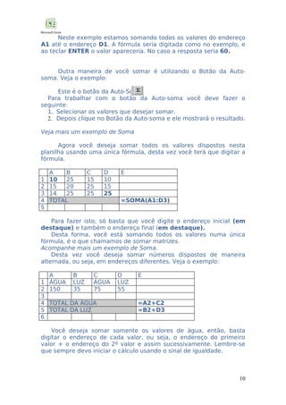 Neste exemplo estamos somando todos os valores do endereço
A1 até o endereço D1. A fórmula seria digitada como no exemplo, e
ao teclar ENTER o valor apareceria. No caso a resposta seria 60.
Outra maneira de você somar é utilizando o Botão da Autosoma. Veja o exemplo:
Este é o botão da Auto-Soma.
Para trabalhar com o botão da Auto-soma você deve fazer o
seguinte:
1. Selecionar os valores que desejar somar.
2. Depois clique no Botão da Auto-soma e ele mostrará o resultado.
Veja mais um exemplo de Soma
Agora você deseja somar todos os valores dispostos nesta
planilha usando uma única fórmula, desta vez você terá que digitar a
fórmula.
1
2
3
4
5

A
B
10
25
15
20
14
25
TOTAL

C
15
25
25

D
10
15
25

E

=SOMA(A1:D3)

Para fazer isto, só basta que você digite o endereço inicial (em
destaque) e também o endereço final (em destaque).
Desta forma, você está somando todos os valores numa única
fórmula, é o que chamamos de somar matrizes.
Acompanhe mais um exemplo de Soma.
Desta vez você deseja somar números dispostos de maneira
alternada, ou seja, em endereços diferentes. Veja o exemplo:
1
2
3
4
5
6

A
ÁGUA
150

B
LUZ
35

C
ÁGUA
75

TOTAL DA ÁGUA
TOTAL DA LUZ

D
LUZ
55

E

=A2+C2
=B2+D3

Você deseja somar somente os valores de água, então, basta
digitar o endereço de cada valor, ou seja, o endereço do primeiro
valor + o endereço do 2º valor e assim sucessivamente. Lembre-se
que sempre devo iniciar o cálculo usando o sinal de igualdade.

10

 
