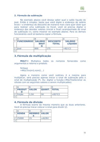 2. Fórmula da subtração
No exemplo abaixo você deseja saber qual o saldo líquido do
José. Então é simples: basta que você digite o endereço do salário
bruto – o endereço do desconto de maneira mais clara quer dizer que
para realizar uma subtração no Excel, você só precisa digitar o
endereço dos devidos valores (inicial e final) acompanhado do sinal
de subtração (-), como mostrar no exemplo abaixo. Para os demais
funcionários você só bastaria copiar a fórmula.
A
B
C
1 FUNCIONÁRIO SALÁRIO
DESCONTO
BRUT
TOTAL
O
2 José
800
175
3

E
SALÁRIO
LÍQUIDO
=B2-C2

3. Fórmula da multiplicação
MULT Multiplica todos
argumentos e retorna o produto.

os

números

fornecidos

como

Sintaxe
=MULT(núm1;núm2;...)
Agora a maneira como você subtraiu é a mesma para
multiplicar, será preciso apenas trocar o sinal de subtração pelo o
sinal de multiplicação (*). Ou: digitar a função:=MULT(selecionar as
células com os seguintes valores a serem multiplicados).
A
1 PRODUT
O
2 Feijão
3

B
VALOR

C
E
QUANT. TOTAL

1,50

50

=B2*C2

4. Fórmula da divisão
A fórmula ocorre da mesma maneira que as duas anteriores.
Você só precisa trocar colocar o sinal para dividir (/).
A
1 RENDA
2 25000
3

B
C
MEMBRO VALOR
S
15
=A2/B2

11

 