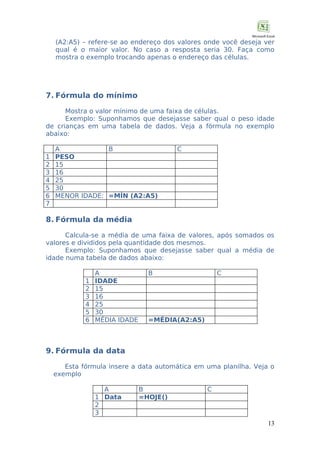 (A2:A5) – refere-se ao endereço dos valores onde você deseja ver
qual é o maior valor. No caso a resposta seria 30. Faça como
mostra o exemplo trocando apenas o endereço das células.

7. Fórmula do mínimo
Mostra o valor mínimo de uma faixa de células.
Exemplo: Suponhamos que desejasse saber qual o peso idade
de crianças em uma tabela de dados. Veja a fórmula no exemplo
abaixo:
1
2
3
4
5
6
7

A
B
PESO
15
16
25
30
MENOR IDADE: =MÍN (A2:A5)

C

8. Fórmula da média
Calcula-se a média de uma faixa de valores, após somados os
valores e divididos pela quantidade dos mesmos.
Exemplo: Suponhamos que desejasse saber qual a média de
idade numa tabela de dados abaixo:
1
2
3
4
5
6

A
IDADE
15
16
25
30
MÉDIA IDADE

B

C

=MÉDIA(A2:A5)

9. Fórmula da data
Esta fórmula insere a data automática em uma planilha. Veja o
exemplo
A
1 Data
2
3

B
=HOJE()

C

13

 