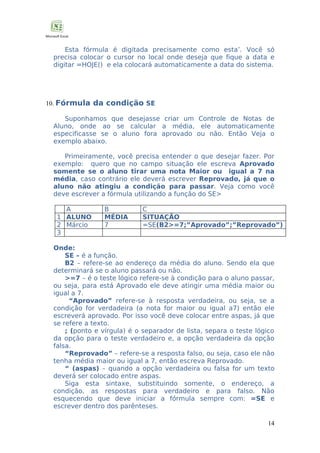 Esta fórmula é digitada precisamente como esta’. Você só
precisa colocar o cursor no local onde deseja que fique a data e
digitar =HOJE() e ela colocará automaticamente a data do sistema.

10. Fórmula da condição SE
Suponhamos que desejasse criar um Controle de Notas de
Aluno, onde ao se calcular a média, ele automaticamente
especificasse se o aluno fora aprovado ou não. Então Veja o
exemplo abaixo.
Primeiramente, você precisa entender o que desejar fazer. Por
exemplo: quero que no campo situação ele escreva Aprovado
somente se o aluno tirar uma nota Maior ou igual a 7 na
média, caso contrário ele deverá escrever Reprovado, já que o
aluno não atingiu a condição para passar. Veja como você
deve escrever a fórmula utilizando a função do SE>
A
1 ALUNO
2 Márcio
3

B
MÉDIA
7

C
SITUAÇÃO
=SE(B2>=7;”Aprovado”;”Reprovado”)

Onde:
SE – é a função.
B2 – refere-se ao endereço da média do aluno. Sendo ela que
determinará se o aluno passará ou não.
>=7 – é o teste lógico refere-se à condição para o aluno passar,
ou seja, para está Aprovado ele deve atingir uma média maior ou
igual a 7.
“Aprovado” refere-se à resposta verdadeira, ou seja, se a
condição for verdadeira (a nota for maior ou igual a7) então ele
escreverá aprovado. Por isso você deve colocar entre aspas, já que
se refere a texto.
; (ponto e vírgula) é o separador de lista, separa o teste lógico
da opção para o teste verdadeiro e, a opção verdadeira da opção
falsa.
“Reprovado” – refere-se a resposta falso, ou seja, caso ele não
tenha média maior ou igual a 7, então escreva Reprovado.
“ (aspas) – quando a opção verdadeira ou falsa for um texto
deverá ser colocado entre aspas.
Siga esta sintaxe, substituindo somente, o endereço, a
condição, as respostas para verdadeiro e para falso. Não
esquecendo que deve iniciar a fórmula sempre com: =SE e
escrever dentro dos parênteses.
14

 