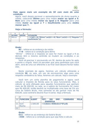 Veja agora mais um exemplo do SE com mais de uma
condição.
Agora, você deseja escrever o aproveitamento do aluno quanto a
média, colocando Ótimo para uma média maior ou igual a 9,
Bom para uma média maior ou igual a 8, Regular para uma
média maior ou igual a 7 e Insuficiente para uma média
menor que 7.
Veja a fórmula:
A
1 ALUNO
2 Márcio

B
MÉDIA
7

C
SITUAÇÃO
=SE(b2>=9;“Ótimo”;se(b2>=8;“Bom”;se(b2>=7;“Regular”;“I
nsuficiente”)))

3

Onde:
B2 – refere-se ao endereço da média
>=9 – refere-se à condição para ótimo
“Ótimo” - refere-se a resposta se caso for maior ou igual a 9 as
demais têm o mesmo sentindo só mudam as condições e as
respostas.
Você só precisar ir escrevendo um SE, dentro de outro Se após
o ponto e vírgula. Você irá perceber que para parêntese que você
abrir, será de uma cor diferente e ao final você deverá fechar todos
eles.
Neste exemplo de agora, faremos um cálculo utilizando a
condição SE, ou seja, em vez de escrevermos algo para uma
resposta verdadeira ou falsa, faremos um cálculo. Veja o exemplo:
Você tem um certa planilha de pagamento e agora você
calcular o Imposto de Renda para os seus funcionários. Mas, o
cálculo só será efetuado para aqueles funcionários que ganham
mais de R$ 650,00, ou seja, se o salário do funcionário for maior
que R$ 650,00, então deverá se multiplicado uma taxa de 5% em
cima do Salário Bruto, mas somente se ele ganhar mais de R$
650,00, caso contrário deverá ficar 0 (zero). Veja a fórmula.
F
G
10 FUNCION SLBRT
.
11 Ivan
1.500,00
Rocha
12

H
TOT.
DO
IMP.
COBRADO
EMPRESA
=SE(G11>650;G11*5%;0)

PELA

Onde:
G11 – refere-se ao endereço do Salário Bruto
>650 – refere-se a condição para que seja feito o cálculo
15

 