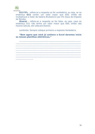 G11*5% - refere-se a resposta se for verdadeira, ou seja, se no
endereço G11 conter um valor maior que 650, então ele
multiplicará o Valor do Salário Bruto(G11) por 5% (taxa do Imposto
de Renda).
0(zero) – refere-se a resposta se for falso, ou seja, caso no
endereço G11 não tenha um valor maior que 650, então não
haverá cálculo, ele colocará 0(zero).
Lembrete: Sempre coloque primeiro a resposta Verdadeira.
“Bem agora que você já conhece o Excel daremos início
as nossas planilhas eletrônicas.”
--------------------------------------------------------------------------------------------------------------------------------------------------------------------------------------------------------------------------------------------------------------------------------------------------------------------------------------------------------------------------------------------------------------------------------------------------------------------------------------------------------------------------------------------------------------------------------------------------------------------------------------------------------------------------------------------------------------------------------------------------------------------------------------------

16

 