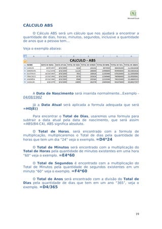 CÁLCULO ABS
O Cálculo ABS será um cálculo que nos ajudará a encontrar a
quantidade de dias, horas, minutos, segundos, inclusive a quantidade
de anos que a pessoa tem...
Veja o exemplo abaixo:

A Data de Nascimento será inserida normalmente...Exemplo 04/08/1982
Já a Data Atual será aplicada a formula adequada que será
=HOJE()
Para encontrar o Total de Dias, usaremos uma formula para
subtrair a data atual pela data de nascimento, que será assim
=ABS(B4-C4), ABS significa absoluto.
O Total de Horas, será encontrado com a formula de
multiplicação, multiplicaremos o Total de dias pela quantidade de
horas que tem um dia “24” veja o exemplo. =D4*24
O Total de Minutos será encontrado com a multiplicação do
Total de Horas pela quantidade de minutos existentes em uma hora
“60” veja o exemplo. =E4*60
O Total de Segundos é encontrado com a multiplicação do
Total de Minutos pela quantidade de segundos existentes em um
minuto “60” veja o exemplo. =F4*60
O Total de Anos será encontrado com a divisão do Total de
Dias pela quantidade de dias que tem em um ano “365”, veja o
exemplo. =D4/365

19

 