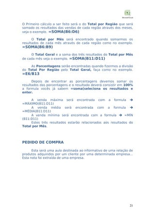 O Primeiro cálculo a ser feito será o do Total por Região que será
somado os resultados das vendas de cada região através dos meses,
veja o exemplo. =SOMA(B6:D6)
O Total por Mês será encontrado quando somarmos os
resultados de cada mês através de cada região como no exemplo.

=SOMA(B6:B9)

O Total Geral e a soma dos três resultados do Total por Mês
de cada mês veja o exemplo. =SOMA(B11:D11)
As Porcentagens serão encontradas quando fizermos a divisão
do Total Por Região pelo Total Geral, faça como no exemplo.

=E6/B13

Depois de encontrar as porcentagens devemos somar os
resultados das porcentagens e o resultado deverá consistir em 100%
a formula vocês já sabem =soma(seleciona os resultados e
enter.
A venda máxima será encontrada com a formula 
=MÁXIMO(B11:D11)
A venda média será encontrada com a formula 
=MÉDIA(B11:D11)
A venda mínima será encontrada com a formula  =MÍN
(B11:D11)
Estes três resultados estarão relacionados aos resultados do
Total por Mês.

PEDIDO DE COMPRA
Esta será uma aula destinada ao informativo de uma relação de
produtos adquiridos por um cliente por uma determinada empresa...
Esta nota foi extraída de uma empresa.

21

 