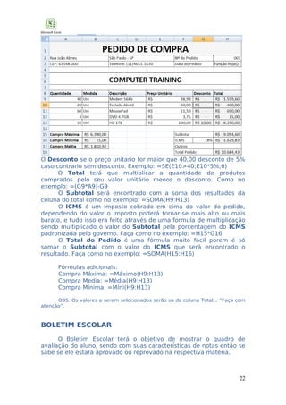 O Desconto se o preço unitario for maior que 40,00 desconto de 5%
caso contrario sem desconto. Exemplo: =SE(E10>40;E10*5%;0)
O Total terá que multiplicar a quantidade de produtos
comprados pelo seu valor unitário menos o desconto. Como no
exemplo: =(G9*A9)-G9
O Subtotal será encontrado com a soma dos resultados da
coluna do total como no exemplo: =SOMA(H9:H13)
O ICMS é um imposto cobrado em cima do valor do pedido,
dependendo do valor o imposto poderá tornar-se mais alto ou mais
barato, e tudo isso era feito através de uma formula de multiplicação
sendo multiplicado o valor do Subtotal pela porcentagem do ICMS
padronizada pelo governo. Faça como no exemplo: =H15*G16
O Total do Pedido é uma fórmula muito fácil porem é só
somar o Subtotal com o valor do ICMS que será encontrado o
resultado. Faça como no exemplo: =SOMA(H15:H16)
Fórmulas adicionais:
Compra Máxima: =Máximo(H9:H13)
Compra Media: =Média(H9:H13)
Compra Mínima: =Míni(H9:H13)
OBS: Os valores a serem selecionados serão os da coluna Total... “Faça com
atenção”.

BOLETIM ESCOLAR
O Boletim Escolar terá o objetivo de mostrar o quadro de
avaliação do aluno, sendo com suas características de notas então se
sabe se ele estará aprovado ou reprovado na respectiva matéria.

22

 