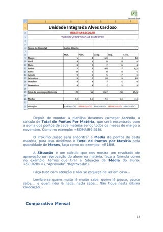 Depois de montar a planilha devemos começar fazendo o
calculo de Total de Pontos Por Matéria, que será encontrado com
a soma dos pontos de cada matéria sendo todos os meses de março a
novembro. Como no exemplo: =SOMA(B9:B16).
O Próximo passo será encontrar a Média de pontos de cada
matéria, para isso dividimos o Total de Pontos por Matéria pela
quantidade de Meses, faça como no exemplo: =B18/8.
A Situação é um cálculo que nos mostra um resultado de
aprovação ou reprovação do aluno na matéria, faça a fórmula como
no exemplo: temos que tirar a Situação da Média do aluno:
=SE(B20>=7;"Aprovado";"Reprovado").
Faça tudo com atenção e não se esqueça de ler em casa...
Lembre-se quem muito lê muito sabe, quem lê pouco, pouco
sabe,... e quem não lê nada, nada sabe... Não fique nesta última
colocação...

Comparativo Mensal
23

 