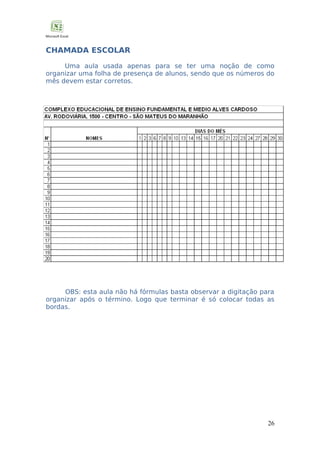 CHAMADA ESCOLAR
Uma aula usada apenas para se ter uma noção de como
organizar uma folha de presença de alunos, sendo que os números do
mês devem estar corretos.

OBS: esta aula não há fórmulas basta observar a digitação para
organizar após o término. Logo que terminar é só colocar todas as
bordas.

26

 