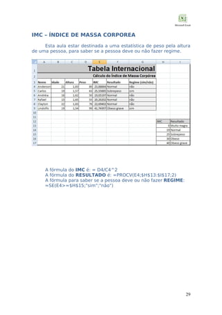 IMC – ÍNDICE DE MASSA CORPOREA
Esta aula estar destinada a uma estatística de peso pela altura
de uma pessoa, para saber se a pessoa deve ou não fazer regime.

A fórmula do IMC é: = D4/C4^2
A fórmula do RESULTADO é: =PROCV(E4;$H$13:$I$17;2)
A fórmula para saber se a pessoa deve ou não fazer REGIME:
=SE(E4>=$H$15;"sim";"não")

29

 