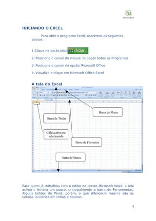 INICIANDO O EXCEL
Para abrir o programa Excel, usaremos os seguintes
passos:
1.Clique no botão iniciar
2. Posicione o cursor do mouse na opção todos os Programas
3. Posicione o cursor na opção Microsoft Office
4. Visualize e clique em Microsoft Office Excel

A tela do Excel

Barra de Menu
Barra de Título

Célula ativa ou
selecionada
Barra de Fórmulas

Barra de Status

Para quem já trabalhou com o editor de textos Microsoft Word, a tela
acima o lembra um pouco, principalmente a barra de Ferramentas.
Alguns botões do Word, porém, o que diferencia mesmo são as
células, divididas em linhas e colunas.
3

 