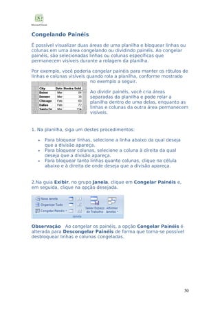 Congelando Painéis
É possível visualizar duas áreas de uma planilha e bloquear linhas ou
colunas em uma área congelando ou dividindo painéis. Ao congelar
painéis, são selecionadas linhas ou colunas específicas que
permanecem visíveis durante a rolagem da planilha.
Por exemplo, você poderia congelar painéis para manter os rótulos de
linhas e colunas visíveis quando rola a planilha, conforme mostrado
no exemplo a seguir.
Ao dividir painéis, você cria áreas
separadas da planilha e pode rolar a
planilha dentro de uma delas, enquanto as
linhas e colunas da outra área permanecem
visíveis.

1. Na planilha, siga um destes procedimentos:
•
•
•

Para bloquear linhas, selecione a linha abaixo da qual deseja
que a divisão apareça.
Para bloquear colunas, selecione a coluna à direita da qual
deseja que a divisão apareça.
Para bloquear tanto linhas quanto colunas, clique na célula
abaixo e à direita de onde deseja que a divisão apareça.

2.Na guia Exibir, no grupo Janela, clique em Congelar Painéis e,
em seguida, clique na opção desejada.

Observação Ao congelar os painéis, a opção Congelar Painéis é
alterada para Descongelar Painéis de forma que torna-se possível
desbloquear linhas e colunas congeladas.

30

 