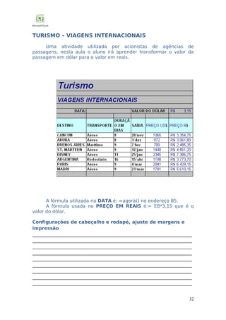 TURISMO – VIAGENS INTERNACIONAIS
Uma atividade utilizada por acionistas de agências de
passagens, nesta aula o aluno irá aprender transformar o valor da
passagem em dólar para o valor em reais.

A fórmula utilizada na DATA é: =agora() no endereço B5.
A fórmula usada no PREÇO EM REAIS é:= E8*3,15 que é o
valor do dólar.
Configurações de cabeçalho e rodapé, ajuste de margens e
impressão
______________________________________________________________________
______________________________________________________________________
______________________________________________________________________
______________________________________________________________________
______________________________________________________________________
______________________________________________________________________
______________________________________________________________________
______________________________________________________________________
______________________________________________________________________
32

 