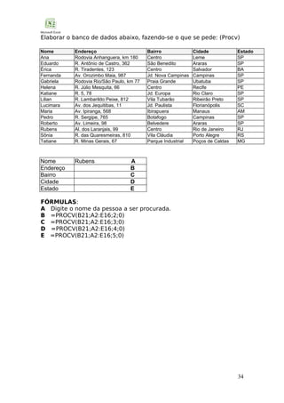 Elaborar o banco de dados abaixo, fazendo-se o que se pede: (Procv)
Nome
Ana
Eduardo
Érica
Fernanda
Gabriela
Helena
Katiane
Lilian
Lucimara
Maria
Pedro
Roberto
Rubens
Sônia
Tatiane

Endereço
Rodovia Anhanguera, km 180
R. Antônio de Castro, 362
R. Tiradentes, 123
Av. Orozimbo Maia, 987
Rodovia Rio/São Paulo, km 77
R. Júlio Mesquita, 66
R. 5, 78
R. Lambarildo Peixe, 812
Av. dos Jequitibas, 11
Av. Ipiranga, 568
R. Sergipe, 765
Av. Limeira, 98
Al. dos Laranjais, 99
R. das Quaresmeiras, 810
R. Minas Gerais, 67

Nome
Endereço
Bairro
Cidade
Estado

Rubens

Bairro
Centro
São Benedito
Centro
Jd. Nova Campinas
Praia Grande
Centro
Jd. Europa
Vila Tubarão
Jd. Paulista
Ibirapuera
Botafogo
Belvedere
Centro
Vila Cláudia
Parque Industrial

Cidade
Leme
Araras
Salvador
Campinas
Ubatuba
Recife
Rio Claro
Ribeirão Preto
Florianópolis
Manaus
Campinas
Araras
Rio de Janeiro
Porto Alegre
Poços de Caldas

Estado
SP
SP
BA
SP
SP
PE
SP
SP
SC
AM
SP
SP
RJ
RS
MG

A
B
C
D
E

FÓRMULAS:
A Digite o nome da pessoa a ser procurada.
B =PROCV(B21;A2:E16;2;0)
C =PROCV(B21;A2:E16;3;0)
D =PROCV(B21;A2:E16;4;0)
E =PROCV(B21;A2:E16;5;0)

34

 