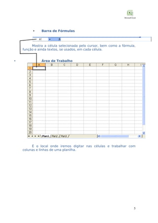 

Barra de Fórmulas

Mostra a célula selecionada pelo cursor, bem como a fórmula,
função e ainda textos, se usados, em cada célula.


Área de Trabalho

É o local onde iremos digitar nas células e trabalhar com
colunas e linhas de uma planilha.

5

 