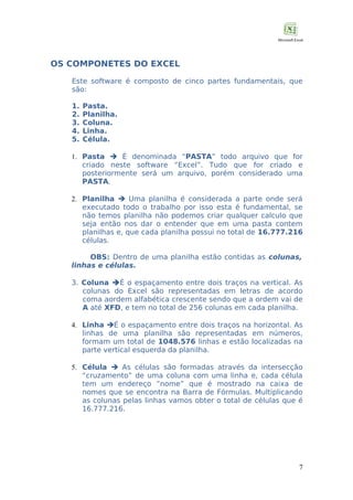 OS COMPONETES DO EXCEL
Este software é composto de cinco partes fundamentais, que
são:
1.
2.
3.
4.
5.

Pasta.
Planilha.
Coluna.
Linha.
Célula.

1. Pasta  É denominada “PASTA” todo arquivo que for
criado neste software “Excel”. Tudo que for criado e
posteriormente será um arquivo, porém considerado uma
PASTA.
2. Planilha  Uma planilha é considerada a parte onde será
executado todo o trabalho por isso esta é fundamental, se
não temos planilha não podemos criar qualquer calculo que
seja então nos dar o entender que em uma pasta contem
planilhas e, que cada planilha possui no total de 16.777.216
células.
OBS: Dentro de uma planilha estão contidas as colunas,
linhas e células.
3. Coluna É o espaçamento entre dois traços na vertical. As
colunas do Excel são representadas em letras de acordo
coma aordem alfabética crescente sendo que a ordem vai de
A até XFD, e tem no total de 256 colunas em cada planilha.
4. Linha É o espaçamento entre dois traços na horizontal. As
linhas de uma planilha são representadas em números,
formam um total de 1048.576 linhas e estão localizadas na
parte vertical esquerda da planilha.
5. Célula  As células são formadas através da intersecção
“cruzamento” de uma coluna com uma linha e, cada célula
tem um endereço “nome” que é mostrado na caixa de
nomes que se encontra na Barra de Fórmulas. Multiplicando
as colunas pelas linhas vamos obter o total de células que é
16.777.216.

7

 