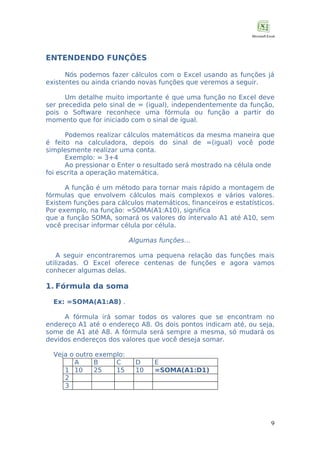 ENTENDENDO FUNÇÕES
Nós podemos fazer cálculos com o Excel usando as funções já
existentes ou ainda criando novas funções que veremos a seguir.
Um detalhe muito importante é que uma função no Excel deve
ser precedida pelo sinal de = (igual), independentemente da função,
pois o Software reconhece uma fórmula ou função a partir do
momento que for iniciado com o sinal de igual.
Podemos realizar cálculos matemáticos da mesma maneira que
é feito na calculadora, depois do sinal de =(igual) você pode
simplesmente realizar uma conta.
Exemplo: = 3+4
Ao pressionar o Enter o resultado será mostrado na célula onde
foi escrita a operação matemática.
A função é um método para tornar mais rápido a montagem de
fórmulas que envolvem cálculos mais complexos e vários valores.
Existem funções para cálculos matemáticos, financeiros e estatísticos.
Por exemplo, na função: =SOMA(A1:A10), significa
que a função SOMA, somará os valores do intervalo A1 até A10, sem
você precisar informar célula por célula.
Algumas funções…
A seguir encontraremos uma pequena relação das funções mais
utilizadas. O Excel oferece centenas de funções e agora vamos
conhecer algumas delas.

1. Fórmula da soma
Ex: =SOMA(A1:A8) .
A fórmula irá somar todos os valores que se encontram no
endereço A1 até o endereço A8. Os dois pontos indicam até, ou seja,
some de A1 até A8. A fórmula será sempre a mesma, só mudará os
devidos endereços dos valores que você deseja somar.
Veja o outro exemplo:
A
B
C
1 10
25
15
2
3

D
10

E
=SOMA(A1:D1)

9

 