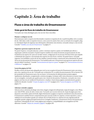 Última atualização em 28/4/2010                                                                                          4




Capítulo 2: Área de trabalho

Fluxo e área de trabalho do Dreamweaver
Visão geral do fluxo de trabalho do Dreamweaver
Você pode usar várias abordagens para criar um site. Esta é uma delas:

Planejar e configurar seu site
Determine para onde os arquivos são direcionados e examine os requisitos do site, os perfis do público-alvo e as metas
do site. Além disso, avalie os requisitos técnicos, como acesso do usuário, bem como as restrições de navegador, plug-
in e download. Depois de organizar suas informações e determinar uma estrutura, você pode começar a criar seu site.
Consulte “Trabalho com sites do Dreamweaver” na página 37.

Organizar e gerenciar arquivos do seu site
No painel Arquivos, você pode adicionar, excluir e renomear arquivos e pastas com facilidade para alterar a
organização conforme necessário. O painel Arquivos também tem muitas ferramentas de gerenciamento do site,
transferência de arquivos de e para um servidor remoto, configuração de um processo Devolver/retirar para impedir
a substituição dos arquivos e sincronização dos arquivos em sites locais e remotos. No painel Ativos, você pode
organizar com facilidade os ativos de um site; também é possível arrastar a maioria dos ativos diretamente do painel
Ativos em um documento do Dreamweaver. Você também pode usar o Dreamweaver para gerenciar aspectos dos seus
sites do Adobe®Contribute®. Consulte “Gerenciamento de arquivos e pastas” na página 73 e “Gerenciamento de ativos
e bibliotecas” na página 110.

Layout das páginas da Web
Escolha a técnica de layout mais adequada para você ou use as opções de layout do Dreamweaver junto com outras
para criar a aparência do seu site. Você pode usar os elementos PA, os estilos de posicionamento CSS ou layouts CSS
pré-projetados do Dreamweaver para criar seu layout. As ferramentas de tabela permitem projetar páginas
rapidamente, desenhando e reorganizando a estrutura da página. Se desejar exibir vários elementos ao mesmo tempo
em um navegador, você pode usar quadros para criar o layout de documentos. Finalmente, você pode criar novas
páginas com base em um modelo do Dreamweaver e atualizar o layout dessas páginas automaticamente quando o
modelo for alterado. Consulte “Criação de páginas com CSS” na página 123 e “Layout de páginas com HTML” na
página 172.

Adicionar conteúdo a páginas
Adicione ativos e elementos de design como texto, imagens, imagens de sobreposição, mapas de imagem, cores, filmes,
som, links HTML, menus de salto e muito mais. Você pode usar recursos internos de criação de página para esses
elementos como títulos e planos de fundo, digitar diretamente na página ou importar conteúdo de outros documentos.
O Dreamweaver também fornece comportamentos para executar tarefas em resposta a eventos específicos, como a
validação de um formulário quando um visitante clica no botão Enviar ou a abertura de uma segunda janela de
navegador quando a página principal termina de ser carregada. Finalmente, o Dreamweaver fornece ferramentas para
maximizar o desempenho do site e testar páginas para assegurar a compatibilidade com navegadores da Web
diferentes. Consulte “Adição de conteúdo a páginas” na página 205.
 