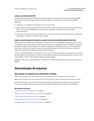 Última atualização em 28/4/2010                                                               USO DO DREAMWEAVER CS5 95
                                                                                      Criação e gerenciamento de arquivos




Limpar um site local do SVN
Esse comando permite remover bloqueios nos arquivos para que você possa retomar as operações não concluídas.
Você deve usar esse comando para remover bloqueios antigos se você receber erros como "cópia de trabalho
bloqueada".
1 Verifique se você configurou corretamente uma conexão do SVN.
2 Exiba a versão local dos seus arquivos SVN no painel Arquivos selecionando Visualização local no menu pop-up
   Exibir. (Se você estiver trabalhando no painel Arquivos expandido, a Visualização local será exibida
   automaticamente.)
3 Clique com o botão direito do mouse (Windows) ou com a tecla Control pressionada (Macintosh) no arquivo que
   deseja limpar e selecione Controle de versão > Limpar.

Sobre a movimentação de arquivos e pastas em sites controlados pelo Subversion
Quando você move as versões locais de arquivos ou pastas em um site controlado pelo Subversion, corre o risco de
criar problemas para outros usuários que façam sincronizações com o repositório SVN. Por exemplo, se você mover
um arquivo localmente e não confirmar esse arquivo no repositório durante algumas horas, outro usuário poderá
tentar obter a versão mais recente do arquivo em sua localização antiga. Por isso, você deve sempre confirmar os
arquivos no servidor SVN imediatamente após movê-los localmente.
Arquivos e pastas permanecem no servidor SVN até que você os exclua manualmente. Então, mesmo que você mova
um arquivo para outra pasta local e o confirme, a versão antiga permanecerá na localização anterior no servidor. Para
evitar confusão, exclua as cópias antigas de arquivos e pastas movidos.
Quando você mover um arquivo localmente e confirmá-lo no servidor SVN, o histórico de versões do arquivo será
perdido.



Sincronização de arquivos
Sincronizar os arquivos nos sites local e remoto
Depois de criar arquivos nos sites locais e remotos, você pode sincronizar os arquivos entre os dois sites.
Nota: Caso o site remoto seja um servidor FTP (e não um servidor em rede), a sincronização dos arquivos usa FTP.
Antes de sincronizar os sites, você pode verificar quais arquivos você deseja colocar, obter, excluir ou ignorar. O
Dreamweaver também confirma quais arquivos foram atualizados depois que você completa a sincronização.


Mais tópicos da Ajuda
“Gerenciar transferências de arquivo” na página 85
“Devolver e retirar arquivos em uma pasta remota” na página 87
“Obter arquivos de um servidor remoto” na página 82
“Colocar arquivos em um servidor remoto” na página 84
“Comparação de arquivos em busca de diferenças” na página 97
 