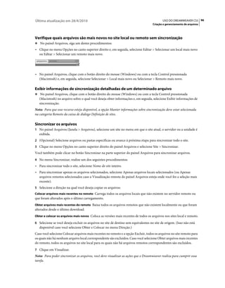 Última atualização em 28/4/2010                                                             USO DO DREAMWEAVER CS5 96
                                                                                     Criação e gerenciamento de arquivos




Verifique quais arquivos são mais novos no site local ou remoto sem sincronização
❖ No painel Arquivos, siga um destes procedimentos:

• Clique no menu Opções no canto superior direito e, em seguida, selecione Editar > Selecionar um local mais novo
  ou Editar > Selecionar um remoto mais novo.




• No painel Arquivos, clique com o botão direito do mouse (Windows) ou com a tecla Control pressionada
  (Macintosh) e, em seguida, selecione Selecionar > Local mais novo ou Selecionar > Remoto mais novo.

Exibir informações de sincronização detalhadas de um determinado arquivo
❖ No painel Arquivos, clique com o botão direito do mouse (Windows) ou com a tecla Control pressionada
   (Macintosh) no arquivo sobre o qual você deseja obter informações e, em seguida, selecione Exibir informações de
   sincronização.
Nota: Para que esse recurso esteja disponível, a opção Manter informações sobre sincronização deve estar selecionada
na categoria Remoto da caixa de diálogo Definição de sites.

Sincronizar os arquivos
1 No painel Arquivos (Janela > Arquivos), selecione um site no menu em que o site atual, o servidor ou a unidade é
   exibida.
2 (Opcional) Selecione arquivos ou pastas específicas ou avance à próxima etapa para sincronizar todo o site.
3 Clique no menu Opções no canto superior direito do painel Arquivos e selecione Site > Sincronizar.
Você também pode clicar no botão Sincronizar na parte superior do painel Arquivos para sincronizar arquivos.
4 No menu Sincronizar, realize um dos seguintes procedimentos:
• Para sincronizar todo o site, selecione Nome do site inteiro.
• Para sincronizar apenas os arquivos selecionados, selecione Apenas arquivos locais selecionados (ou Apenas
  arquivos remotos selecionados caso a Visualização remota do painel Arquivos esteja onde você fez a seleção mais
  recente).
5 Selecione a direção na qual você deseja copiar os arquivos:
Colocar arquivos mais recentes no remoto Carrega todos os arquivos locais que não existem no servidor remoto ou
que foram alterados após o último carregamento.
Obter arquivos mais recentes do remoto Baixa todos os arquivos remotos que não existem localmente ou que foram
alterados desde o último download.
Obter e colocar os arquivos mais novos Coloca as versões mais recentes de todos os arquivos nos sites local e remoto.

6 Selecione se você deseja excluir os arquivos no site de destino sem equivalentes no site de origem. (Isso não está
   disponível caso você selecione Obter e Colocar no menu Direção.)
Caso você selecione Colocar arquivos mais recentes no remoto e a opção Excluir, todos os arquivos no site remoto para
os quais não há nenhum arquivo local correspondente são excluídos. Caso você selecione Obter arquivos mais recentes
do remoto, todos os arquivos no site local para os quais não há arquivos remotos correspondentes são excluídos.
7 Clique em Visualizar.
Nota: Para poder sincronizar os arquivos, você deve visualizar as ações que o Dreamweaver realiza para cumprir essa
tarefa.
 