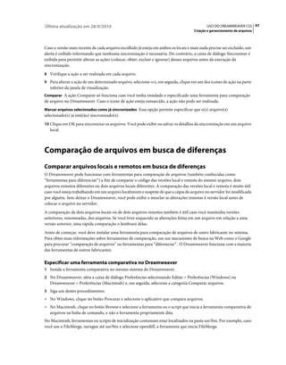 Última atualização em 28/4/2010                                                             USO DO DREAMWEAVER CS5 97
                                                                                     Criação e gerenciamento de arquivos



Caso a versão mais recente de cada arquivo escolhido já esteja em ambos os locais e mais nada precise ser excluído, um
alerta é exibido informando que nenhuma sincronização é necessária. Do contrário, a caixa de diálogo Sincronizar é
exibida para permitir alterar as ações (colocar, obter, excluir e ignorar) desses arquivos antes da execução da
sincronização.
8 Verifique a ação a ser realizada em cada arquivo.
9 Para alterar a ação de um determinado arquivo, selecione-o e, em seguida, clique em um dos ícones de ação na parte
   inferior da janela de visualização.
Comparar A ação Comparar só funciona caso você tenha instalado e especificado uma ferramenta para comparação
de arquivo no Dreamweaver. Caso o ícone de ação esteja esmaecido, a ação não pode ser realizada.
Marcar arquivos selecionados como já sincronizados Essa opção permite especificar que o(s) arquivo(s)
selecionado(s) já está(ão) sincronizado(s).
10 Clique em OK para sincronizar os arquivos. Você pode exibir ou salvar os detalhes da sincronização em um arquivo
   local.



Comparação de arquivos em busca de diferenças
Comparar arquivos locais e remotos em busca de diferenças
O Dreamweaver pode funcionar com ferramentas para comparação de arquivos (também conhecidas como
“ferramentas para diferenciar”) a fim de comparar o código das versões local e remota do mesmo arquivo, dois
arquivos remotos diferentes ou dois arquivos locais diferentes. A comparação das versões local e remota é muito útil
caso você esteja trabalhando em um arquivo localmente e suspeite de que a cópia do arquivo no servidor foi modificada
por alguém. Sem deixar o Dreamweaver, você pode exibir e mesclar as alterações remotas à versão local antes de
colocar o arquivo no servidor.
A comparação de dois arquivos locais ou de dois arquivos remotos também é útil caso você mantenha versões
anteriores, renomeadas, dos arquivos. Se você tiver esquecido as alterações feitas em um arquivo em relação a uma
versão anterior, uma rápida comparação o lembrará delas.
Antes de começar, você deve instalar uma ferramenta para comparação de arquivos de outro fabricante no sistema.
Para obter mais informações sobre ferramentas de comparação, use um mecanismo de busca na Web como o Google
para procurar “comparação de arquivos” ou ferramentas para “diferenciar”. O Dreamweaver funciona com a maioria
das ferramentas de outros fabricantes.

Especificar uma ferramenta comparativa no Dreamweaver
1 Instale a ferramenta comparativa no mesmo sistema do Dreamweaver.
2 No Dreamweaver, abra a caixa de diálogo Preferências selecionando Editar > Preferências (Windows) ou
   Dreamweaver > Preferências (Macintosh) e, em seguida, selecione a categoria Comparar arquivos.
3 Siga um destes procedimentos:
• No Windows, clique no botão Procurar e selecione o aplicativo que compara arquivos.
• No Macintosh, clique no botão Browse e selecione a ferramenta ou o script que inicia a ferramenta comparativa de
  arquivos na linha de comando, e não a ferramenta propriamente dita.
No Macintosh, ferramentas ou scripts de inicialização costumam estar localizados na pasta usr/bin. Por exemplo, caso
você use o FileMerge, navegue até usr/bin e selecione opendiff, a ferramenta que inicia FileMerge.
 