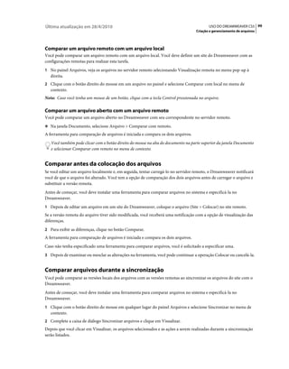 Última atualização em 28/4/2010                                                            USO DO DREAMWEAVER CS5 99
                                                                                    Criação e gerenciamento de arquivos




Comparar um arquivo remoto com um arquivo local
Você pode comparar um arquivo remoto com um arquivo local. Você deve definir um site do Dreamweaver com as
configurações remotas para realizar esta tarefa.
1 No painel Arquivos, veja os arquivos no servidor remoto selecionando Visualização remota no menu pop-up à
   direita.
2 Clique com o botão direito do mouse em um arquivo no painel e selecione Comparar com local no menu de
   contexto.
Nota: Caso você tenha um mouse de um botão, clique com a tecla Control pressionada no arquivo.

Comparar um arquivo aberto com um arquivo remoto
Você pode comparar um arquivo aberto no Dreamweaver com seu correspondente no servidor remoto.
❖ Na janela Documento, selecione Arquivo > Comparar com remoto.

A ferramenta para comparação de arquivos é iniciada e compara os dois arquivos.
   Você também pode clicar com o botão direito do mouse na aba do documento na parte superior da janela Documento
   e selecionar Comparar com remoto no menu de contexto.


Comparar antes da colocação dos arquivos
Se você editar um arquivo localmente e, em seguida, tentar carregá-lo no servidor remoto, o Dreamweaver notificará
você de que o arquivo foi alterado. Você tem a opção de comparação dos dois arquivos antes de carregar o arquivo e
substituir a versão remota.
Antes de começar, você deve instalar uma ferramenta para comparar arquivos no sistema e especificá-la no
Dreamweaver.
1 Depois de editar um arquivo em um site do Dreamweaver, coloque o arquivo (Site > Colocar) no site remoto.
Se a versão remota do arquivo tiver sido modificada, você receberá uma notificação com a opção de visualização das
diferenças.
2 Para exibir as diferenças, clique no botão Comparar.
A ferramenta para comparação de arquivos é iniciada e compara os dois arquivos.
Caso não tenha especificado uma ferramenta para comparar arquivos, você é solicitado a especificar uma.
3 Depois de examinar ou mesclar as alterações na ferramenta, você pode continuar a operação Colocar ou cancelá-la.


Comparar arquivos durante a sincronização
Você pode comparar as versões locais dos arquivos com as versões remotas ao sincronizar os arquivos do site com o
Dreamweaver.
Antes de começar, você deve instalar uma ferramenta para comparar arquivos no sistema e especificá-la no
Dreamweaver.
1 Clique com o botão direito do mouse em qualquer lugar do painel Arquivos e selecione Sincronizar no menu de
   contexto.
2 Complete a caixa de diálogo Sincronizar arquivos e clique em Visualizar.
Depois que você clicar em Visualizar, os arquivos selecionados e as ações a serem realizadas durante a sincronização
serão listados.
 