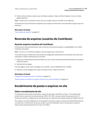 Última atualização em 28/4/2010                                                                USO DO DREAMWEAVER CS5 100
                                                                                        Criação e gerenciamento de arquivos



3 Na lista, selecione todos os arquivos que você deseja comparar e clique no botão Comparar (o ícone com duas
   páginas pequenas).
Nota: O arquivo deve ser baseado em texto como, por exemplo, arquivos em HTML ou do ColdFusion.
O Dreamweaver inicia a ferramenta comparativa, que compara as versões local e remota de todos os arquivos que você
selecionou.


Mais tópicos da Ajuda
“Sincronização de arquivos” na página 95



Reversão de arquivos (usuários do Contribute)
Reverter arquivos (usuários do Contribute)
O Dreamweaver salva automaticamente várias versões de um documento quando a compatibilidade com o Adobe
Contribute está ativada.
Nota: Você deve ter o Contribute instalado na mesma máquina que o Dreamweaver.
A reversão de arquivo também deve estar ativada nas configurações administrativas do Contribute. Para obter mais
informações, consulte Administração do Contribute.
1 Clique com o botão direito do mouse (Windows) ou com a tecla Control pressionada (Macintosh) em um arquivo
   do painel Arquivos.
2 Selecione Reverter página.
Caso haja alguma versão anterior da página a ser revertida, a caixa de diálogo Reverter é exibida.
3 Selecione a versão da página para a qual você deseja reverter e clique em Reverter.


Mais tópicos da Ajuda
“Preparar um site para usar com o Contribute” na página 54
“Excluir, mover ou renomear um arquivo remoto em um site do Contribute” na página 56



Encobrimento de pastas e arquivos no site
Sobre o encobrimento de site
O encobrimento de site permite excluir pastas e arquivos de operações como Obter ou Colocar. Você também pode
encobrir todos os arquivos de um determinado tipo (JPEG, FLV, XML e assim por diante) das operações do site. O
Dreamweaver lembra as configurações de cada site para que você não precise fazer seleções sempre que trabalhar nesse site.
Por exemplo, caso esteja trabalhando em um site grande e não queira carregar os arquivos de multimídia diariamente,
você pode usar o encobrimento de site para encobrir a pasta de multimídia. Assim, o Dreamweaver excluirá os
arquivos dessa pasta das operações de site que você realizar.
 
