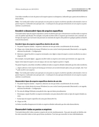 Última atualização em 28/4/2010                                                            USO DO DREAMWEAVER CS5 102
                                                                                    Criação e gerenciamento de arquivos



Uma linha vermelha no ícone da pasta ou do arquivo aparece ou desaparece, indicando que a pasta está encoberta ou
desencoberta.
Nota: Você ainda pode realizar uma operação em uma pasta ou arquivo encobertos específicos selecionando o item no
painel Arquivos e realizando uma operação nele. A realização de uma operação diretamente em um arquivo ou pasta
substitui o encobrimento.


Encobrir e desencobrir tipos de arquivo específicos
Você pode indicar tipos de arquivo específicos a serem encobertos para que o Dreamweaver encubra todos os arquivos
com um padrão especificado. Por exemplo, você pode encobrir todos os arquivos que terminem com a extensão .txt.
Os tipos de arquivo que você insere não precisam ser extensões de arquivo; eles podem ter qualquer padrão ao final do
nome de documento.

Encobrir tipos de arquivo específicos dentro de um site
1 No painel Arquivos (Janela > Arquivos), selecione um site que tenha o encobrimento de site ativado.
2 Clique com o botão direito do mouse (Windows) ou com a tecla Control pressionada (Macintosh) e, em seguida,
   selecione Encobrindo > Configurações.
3 Selecione a opção Encobrir os arquivos terminados com, digite os tipos de arquivo a serem encobertos na caixa e
   clique em OK.
Por exemplo, você pode digitar .jpg para encobrir todos os arquivos com nomes que terminem com .jpg no site.
Separe vários tipos de arquivo com um espaço; não use uma vírgula ou ponto-e-vírgula.
No painel Arquivos, uma linha vermelha é exibida em todos os arquivos afetados indicando que eles estão encobertos.
   Alguns softwares criam arquivos de backup que terminam com um determinado sufixo como, por exemplo, .bak. Você
   pode encobrir esses arquivos.
Nota: Você ainda pode realizar uma operação em uma pasta ou arquivo encobertos específicos selecionando o item no
painel Arquivos e realizando uma operação nele. A realização de uma operação diretamente em um arquivo ou pasta
substitui o encobrimento.

Desencobrir tipos de arquivo específicos dentro de um site
1 No painel Arquivos (Janela > Arquivos), selecione um site que tenha o encobrimento de site ativado.
2 Clique com o botão direito do mouse (Windows) ou com a tecla Control pressionada (Macintosh) e, em seguida,
   selecione Encobrindo > Configurações.
3 Na caixa de diálogo Definição avançada de sites, siga um destes procedimentos:
• Desmarque a opção Encobrir os arquivos terminados com para desencobrir todos os tipos de arquivo listados na
  caixa.
• Exclua tipos de arquivo específicos da caixa para desencobri-los.
4 Clique em OK.
As linhas vermelhas desaparecem de todos os arquivos afetados indicando que eles estão desencobertos.


Desencobrir todas as pastas e arquivos
Você pode desencobrir todas as pastas e arquivos de um site simultaneamente. Essa ação não pode ser desfeita; não
há como reencobrir todos os itens que já foram encobertos. Você tem que reencobrir os itens individualmente.
 
