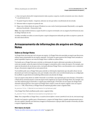 Última atualização em 28/4/2010                                                              USO DO DREAMWEAVER CS5 103
                                                                                     Criação e gerenciamento de arquivos



   Caso você queira desencobrir temporariamente todas as pastas e arquivos, encubra novamente esses itens e desative
   o encobrimento de site.
1 No painel Arquivos (Janela > Arquivos), selecione um site que tenha o encobrimento de site ativado.
2 Selecione todos os arquivos ou pastas do site.
3 Clique com o botão direito do mouse (Windows) ou com a tecla Control pressionada (Macintosh) e, em seguida,
   selecione Encobrindo > Desencobrir tudo.
Nota: Essa etapa também desmarca a opção Encobrir os arquivos terminados com na categoria Encobrimento da caixa
de diálogo Definição do site.
As linhas vermelhas em todos os ícones de pasta e arquivo desaparecem indicando que todos os arquivos e pastas do
site estão desencobertos.



Armazenamento de informações de arquivo em Design
Notes
Sobre as Design Notes
As Design Notes são notas que você cria para um arquivo. As Design Notes são associadas ao arquivo que descrevem,
embora sejam armazenadas em um arquivo separado. Você pode ver quais arquivos têm Design Notes anexadas no
painel expandido Arquivos: um ícone de Design Notes é exibido na coluna Notas.
Você pode usar as Design Notes para controlar as informações de arquivo adicionais associadas aos documentos
como, por exemplo, nomes de arquivo da fonte de imagem e comentários sobre o status do arquivo. Por exemplo, caso
copie um documento de um site para outro, você pode adicionar Design Notes a esse documento com o comentário
de que o documento original está na outra pasta de site.
Você também pode usar as Design Notes para controlar as informações importantes que não pode colocar em um
documento por motivos de segurança como, por exemplo, notas sobre como um determinado preço ou configuração
foi escolhido ou quais fatores de marketing influenciaram uma decisão de design.
Caso um arquivo esteja aberto no Adobe® Fireworks® ou em Flash e seja exportado para outro formato, o Fireworks e
o Flash salvam automaticamente o nome do arquivo fonte original em um arquivo de Design Notes. Por exemplo, caso
você abra myhouse.png no Fireworks e o exporte para myhouse.gif, o Fireworks cria um arquivo de Design Notes
chamado myhouse.gif.mno. Esse arquivo de Design Notes contém o nome do arquivo original, como um arquivo
absoluto: URL. Dessa forma, as Design Notes de myhouse.gif podem conter a seguinte linha:

fw_source="file:///Mydisk/sites/assets/orig/myhouse.png"

Uma Design Note Flash semelhante pode conter a seguinte linha:
fl_source="file:///Mydisk/sites/assets/orig/myhouse.fla"

Nota: Para compartilhar as Design Notes, os usuários devem definir o mesmo caminho de raiz do site, sites/assets/orig).
Quando você importa o gráfico para o Dreamweaver, o arquivo de Design Notes é copiado automaticamente para o
site com o gráfico. Quando você seleciona a imagem no Dreamweaver e opta por editá-la usando o Fireworks, este abre
o arquivo original para edição.


Mais tópicos da Ajuda
“Iniciar um editor externo para arquivos de mídia” na página 258
 