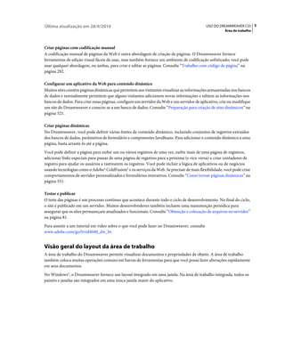Última atualização em 28/4/2010                                                             USO DO DREAMWEAVER CS5 5
                                                                                                       Área de trabalho



Criar páginas com codificação manual
A codificação manual de páginas da Web é outra abordagem de criação de páginas. O Dreamweaver fornece
ferramentas de edição visual fáceis de usar, mas também fornece um ambiente de codificação sofisticado; você pode
usar qualquer abordagem, ou ambas, para criar e editar as páginas. Consulte “Trabalho com código de página” na
página 292.

Configurar um aplicativo da Web para conteúdo dinâmico
Muitos sites contêm páginas dinâmicas que permitem aos visitantes visualizar as informações armazenadas nos bancos
de dados e normalmente permitem que alguns visitantes adicionem novas informações e editem as informações nos
bancos de dados. Para criar essas páginas, configure um servidor da Web e um servidor de aplicativo, crie ou modifique
um site do Dreamweaver e conecte-se a um banco de dados. Consulte “Preparação para criação de sites dinâmicos” na
página 521.

Criar páginas dinâmicas
No Dreamweaver, você pode definir várias fontes de conteúdo dinâmico, incluindo conjuntos de registros extraídos
dos bancos de dados, parâmetros de formulário e componentes JavaBeans. Para adicionar o conteúdo dinâmico a uma
página, basta arrastá-lo até a página.
Você pode definir a página para exibir um ou vários registros de uma vez, exibir mais de uma página de registros,
adicionar links especiais para passar de uma página de registros para a próxima (e vice-versa) e criar contadores de
registro para ajudar os usuários a rastrearem os registros. Você pode incluir a lógica de aplicativos ou de negócios
usando tecnologias como o Adobe® ColdFusion® e os serviços da Web. Se precisar de mais flexibilidade, você pode criar
comportamentos de servidor personalizados e formulários interativos. Consulte “Como tornar páginas dinâmicas” na
página 551.

Testar e publicar
O teste das páginas é um processo contínuo que acontece durante todo o ciclo de desenvolvimento. No final do ciclo,
o site é publicado em um servidor. Muitos desenvolvedores também incluem uma manutenção periódica para
assegurar que os sites permaneçam atualizados e funcionais. Consulte “Obtenção e colocação de arquivos no servidor”
na página 81.
Para assistir a um tutorial em vídeo sobre o que você pode fazer no Dreamweaver, consulte
www.adobe.com/go/lrvid4040_dw_br.


Visão geral do layout da área de trabalho
A área de trabalho do Dreamweaver permite visualizar documentos e propriedades de objeto. A área de trabalho
também coloca muitas operações comuns em barras de ferramentas para que você possa fazer alterações rapidamente
em seus documentos.
No Windows®, o Dreamweaver fornece um layout integrado em uma janela. Na área de trabalho integrada, todos os
painéis e janelas são integrados em uma única janela maior do aplicativo.
 