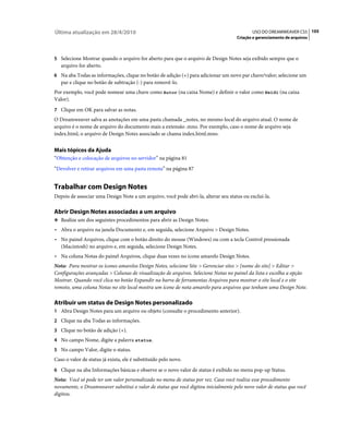 Última atualização em 28/4/2010                                                             USO DO DREAMWEAVER CS5 105
                                                                                    Criação e gerenciamento de arquivos



5 Selecione Mostrar quando o arquivo for aberto para que o arquivo de Design Notes seja exibido sempre que o
   arquivo for aberto.
6 Na aba Todas as informações, clique no botão de adição (+) para adicionar um novo par chave/valor; selecione um
   par e clique no botão de subtração (-) para removê-lo.
Por exemplo, você pode nomear uma chave como Autor (na caixa Nome) e definir o valor como Heidi (na caixa
Valor).
7 Clique em OK para salvar as notas.
O Dreamweaver salva as anotações em uma pasta chamada _notes, no mesmo local do arquivo atual. O nome de
arquivo é o nome de arquivo do documento mais a extensão .mno. Por exemplo, caso o nome de arquivo seja
index.html, o arquivo de Design Notes associado se chama index.html.mno.


Mais tópicos da Ajuda
“Obtenção e colocação de arquivos no servidor” na página 81
“Devolver e retirar arquivos em uma pasta remota” na página 87


Trabalhar com Design Notes
Depois de associar uma Design Note a um arquivo, você pode abri-la, alterar seu status ou excluí-la.

Abrir Design Notes associadas a um arquivo
❖ Realize um dos seguintes procedimentos para abrir as Design Notes:

• Abra o arquivo na janela Documento e, em seguida, selecione Arquivo > Design Notes.
• No painel Arquivos, clique com o botão direito do mouse (Windows) ou com a tecla Control pressionada
  (Macintosh) no arquivo e, em seguida, selecione Design Notes.
• Na coluna Notas do painel Arquivos, clique duas vezes no ícone amarelo Design Notes.
Nota: Para mostrar os ícones amarelos Design Notes, selecione Site > Gerenciar sites > [nome do site] > Editar >
Configurações avançadas > Colunas de visualização de arquivos. Selecione Notas no painel da lista e escolha a opção
Mostrar. Quando você clica no botão Expandir na barra de ferramentas Arquivos para mostrar o site local e o site
remoto, uma coluna Notas no site local mostra um ícone de nota amarelo para arquivos que tenham uma Design Note.

Atribuir um status de Design Notes personalizado
1 Abra Design Notes para um arquivo ou objeto (consulte o procedimento anterior).
2 Clique na aba Todas as informações.
3 Clique no botão de adição (+).
4 No campo Nome, digite a palavra status.
5 No campo Valor, digite o status.
Caso o valor de status já exista, ele é substituído pelo novo.
6 Clique na aba Informações básicas e observe se o novo valor de status é exibido no menu pop-up Status.
Nota: Você só pode ter um valor personalizado no menu de status por vez. Caso você realize esse procedimento
novamente, o Dreamweaver substitui o valor de status que você digitou inicialmente pelo novo valor de status que você
digitou.
 