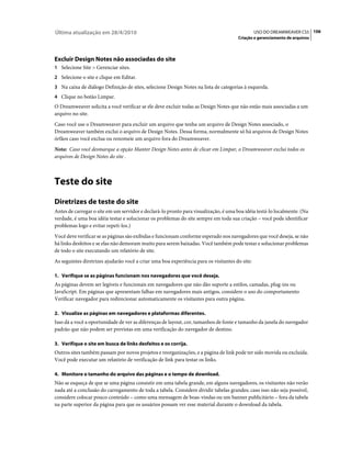 Última atualização em 28/4/2010                                                                 USO DO DREAMWEAVER CS5 106
                                                                                      Criação e gerenciamento de arquivos




Excluir Design Notes não associadas do site
1 Selecione Site > Gerenciar sites.
2 Selecione o site e clique em Editar.
3 Na caixa de diálogo Definição de sites, selecione Design Notes na lista de categorias à esquerda.
4 Clique no botão Limpar.
O Dreamweaver solicita a você verificar se ele deve excluir todas as Design Notes que não estão mais associadas a um
arquivo no site.
Caso você use o Dreamweaver para excluir um arquivo que tenha um arquivo de Design Notes associado, o
Dreamweaver também exclui o arquivo de Design Notes. Dessa forma, normalmente só há arquivos de Design Notes
órfãos caso você exclua ou renomeie um arquivo fora do Dreamweaver.
Nota: Caso você desmarque a opção Manter Design Notes antes de clicar em Limpar, o Dreamweaver exclui todos os
arquivos de Design Notes do site .



Teste do site
Diretrizes de teste do site
Antes de carregar o site em um servidor e declará-lo pronto para visualização, é uma boa idéia testá-lo localmente. (Na
verdade, é uma boa idéia testar e solucionar os problemas do site sempre em toda sua criação – você pode identificar
problemas logo e evitar repeti-los.)
Você deve verificar se as páginas são exibidas e funcionam conforme esperado nos navegadores que você deseja, se não
há links desfeitos e se elas não demoram muito para serem baixadas. Você também pode testar e solucionar problemas
de todo o site executando um relatório de site.
As seguintes diretrizes ajudarão você a criar uma boa experiência para os visitantes do site:

1. Verifique se as páginas funcionam nos navegadores que você deseja.
As páginas devem ser legíveis e funcionais em navegadores que não dão suporte a estilos, camadas, plug-ins ou
JavaScript. Em páginas que apresentam falhas em navegadores mais antigos, considere o uso do comportamento
Verificar navegador para redirecionar automaticamente os visitantes para outra página.

2. Visualize as páginas em navegadores e plataformas diferentes.
Isso dá a você a oportunidade de ver as diferenças de layout, cor, tamanhos de fonte e tamanho da janela do navegador
padrão que não podem ser previstas em uma verificação do navegador de destino.

3. Verifique o site em busca de links desfeitos e os corrija.
Outros sites também passam por novos projetos e reorganizações, e a página de link pode ter sido movida ou excluída.
Você pode executar um relatório de verificação de link para testar os links.

4. Monitore o tamanho do arquivo das páginas e o tempo de download.
Não se esqueça de que se uma página consistir em uma tabela grande, em alguns navegadores, os visitantes não verão
nada até a conclusão do carregamento de toda a tabela. Considere dividir tabelas grandes; caso isso não seja possível,
considere colocar pouco conteúdo – como uma mensagem de boas-vindas ou um banner publicitário – fora da tabela
na parte superior da página para que os usuários possam ver esse material durante o download da tabela.
 