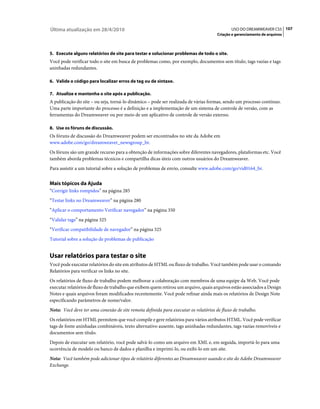 Última atualização em 28/4/2010                                                             USO DO DREAMWEAVER CS5 107
                                                                                     Criação e gerenciamento de arquivos



5. Execute alguns relatórios de site para testar e solucionar problemas de todo o site.
Você pode verificar todo o site em busca de problemas como, por exemplo, documentos sem título, tags vazias e tags
aninhadas redundantes.

6. Valide o código para localizar erros de tag ou de sintaxe.

7. Atualize e mantenha o site após a publicação.
A publicação do site – ou seja, torná-lo dinâmico – pode ser realizada de várias formas, sendo um processo contínuo.
Uma parte importante do processo é a definição e a implementação de um sistema de controle de versão, com as
ferramentas do Dreamweaver ou por meio de um aplicativo de controle de versão externo.

8. Use os fóruns de discussão.
Os fóruns de discussão do Dreamweaver podem ser encontrados no site da Adobe em
www.adobe.com/go/dreamweaver_newsgroup_br.
Os fóruns são um grande recurso para a obtenção de informações sobre diferentes navegadores, plataformas etc. Você
também aborda problemas técnicos e compartilha dicas úteis com outros usuários do Dreamweaver.
Para assistir a um tutorial sobre a solução de problemas de envio, consulte www.adobe.com/go/vid0164_br.


Mais tópicos da Ajuda
“Corrigir links rompidos” na página 285
“Testar links no Dreamweaver” na página 280
“Aplicar o comportamento Verificar navegador” na página 350
“Validar tags” na página 325
“Verificar compatibilidade de navegador” na página 325
Tutorial sobre a solução de problemas de publicação


Usar relatórios para testar o site
Você pode executar relatórios do site em atributos de HTML ou fluxo de trabalho. Você também pode usar o comando
Relatórios para verificar os links no site.
Os relatórios de fluxo de trabalho podem melhorar a colaboração com membros de uma equipe da Web. Você pode
executar relatórios de fluxo de trabalho que exibem quem retirou um arquivo, quais arquivos estão associados a Design
Notes e quais arquivos foram modificados recentemente. Você pode refinar ainda mais os relatórios de Design Note
especificando parâmetros de nome/valor.
Nota: Você deve ter uma conexão de site remota definida para executar os relatórios de fluxo de trabalho.
Os relatórios em HTML permitem que você compile e gere relatórios para vários atributos HTML. Você pode verificar
tags de fonte aninhadas combináveis, texto alternativo ausente, tags aninhadas redundantes, tags vazias removíveis e
documentos sem título.
Depois de executar um relatório, você pode salvá-lo como um arquivo em XML e, em seguida, importá-lo para uma
ocorrência de modelo ou banco de dados e planilha e imprimi-lo, ou exibi-lo em um site.
Nota: Você também pode adicionar tipos de relatório diferentes ao Dreamweaver usando o site do Adobe Dreamweaver
Exchange.
 