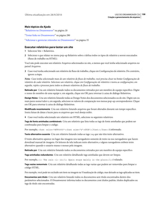 Última atualização em 28/4/2010                                                              USO DO DREAMWEAVER CS5 108
                                                                                      Criação e gerenciamento de arquivos




Mais tópicos da Ajuda
“Relatórios no Dreamweaver” na página 20
“Testar links no Dreamweaver” na página 280
“Adicionar e gerenciar extensões no Dreamweaver” na página 35

Executar relatórios para testar um site
1 Selecione Site > Relatórios.
2 Selecione o que relatar no menu pop-up Relatório sobre e defina todos os tipos de relatório a serem executados
   (fluxo de trabalho ou HTML).
Você não pode executar um relatório Arquivos selecionados no site, a menos que você tenha selecionado arquivos no
painel Arquivos.
3 Caso você tenha selecionado um relatório de fluxo de trabalho, clique em Configurações de relatório. Do contrário,
   ignore a etapa.
Nota: Caso tenha selecionado mais de um relatório de fluxo de trabalho, você precisa clicar no botão Configurações de
relatório de cada relatório. Selecione um relatório, clique em Configurações de relatório e insira as configurações; em
seguida, repita o processo para todos os demais relatórios de fluxo de trabalho.
Retirado por Cria um relatório listando todos os documentos retirados por um membro de equipe específico. Digite
o nome do membro de uma equipe e, em seguida, clique em OK para retornar à caixa de diálogo Relatórios.
Design Notes Cria um relatório listando todas as Design Notes dos documentos selecionados ou do site. Digite um ou
mais pares nome/valor e, em seguida, selecione os valores de comparação nos menus pop-up correspondentes. Clique
em OK para retornar à caixa de diálogo Relatórios.
Modificado recentemente Cria um relatório listando arquivos que foram alterados durante um tempo específico.
Insira faixas de datas e locais para os arquivos que você deseja exibir.
4 Caso você tenha selecionado um relatório em HTML, selecione os seguintes relatórios:
Tags de fonte aninhadas combináveis Cria um relatório que lista todas as tags de fonte aninhadas que podem ser
combinadas para limpar o código.
Por exemplo, <font color="#FF0000"><font size="4">STOP!</font></font> é informado.
Texto alternativo ausente Cria um relatório listando todas as tags img que não têm texto alternativo.

O texto alternativo aparece no lugar das imagens nos navegadores somente de texto ou nos navegadores que fazem
download manual de imagens. Os leitores de tela indicam texto alternativo, e alguns navegadores exibem texto
alternativo quando o usuário massa o mouse pela imagem.
Retirado por Cria um relatório listando todos os documentos retirados por um membro de equipe específico.

Tags aninhadas redundantes Cria um relatório detalhando tags aninhadas que devem ser limpas.

Por exemplo, <i> The rain <i> in</i> Spain stays mainly in the plain</i> é relatado.
Tags vazias removíveis Cria um relatório detalhando todas as tags vazias que podem ser removidas para limpar o
código HTML.
Por exemplo, você pode ter excluído um item ou imagem na Visualização de código, mas deixado as tags aplicadas ao item.
Documentos sem título Cria um relatório listando todos os documentos sem título encontrados dentro dos
parâmetros selecionados. O Dreamweaver informa todos os documentos com títulos padrão, títulos duplicados ou
tags de título não encontradas.
 