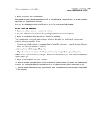 Última atualização em 28/4/2010                                                               USO DO DREAMWEAVER CS5 109
                                                                                      Criação e gerenciamento de arquivos



5 Clique em Executar para criar o relatório.
Dependendo do tipo de relatório executado, você pode ser solicitado a salvar o arquivo, definir o site ou selecionar uma
pasta (caso você ainda não tenha feito isso).
Uma lista de resultados é exibida no painel Relatórios do site (no grupo de painéis Resultados).

Usar e salvar um relatório
1 Execute um relatório (consulte o procedimento anterior).
2 No painel Relatórios do site, realize um dos seguintes procedimentos para exibir o relatório:
• Clique no cabeçalho da coluna pelo qual você classificar os resultados.
Você pode classificar por nome de arquivo, número de linha ou descrição. Você também pode executar vários
relatórios diferentes e mantê-los abertos.
• Selecione uma linha do relatório e, em seguida, clique no botão Mais informações à esquerda do painel Relatórios
  do site para obter uma descrição do problema.
As informações são exibidas no painel Referência.
• Clique duas vezes em uma linha no relatório para exibir o código correspondente na janela Documento.
Nota: Caso você esteja na Visualização de design, o Dreamweaver altera a exibição para dividi-la e mostrar o problema
informado no código.
3 Clique em Salvar relatório para salvar o relatório.
Ao salvar um relatório, você pode importá-lo para um arquivo de modelo existente. Em seguida, você pode importar
o arquivo para um banco de dados ou planilha e imprimi-lo, ou use o arquivo para exibir o relatório em um site.
   Depois de executar relatórios em HTML, use o comando Limpar HTML para corrigir todos os erros de HTML listados
   pelos relatórios.
 