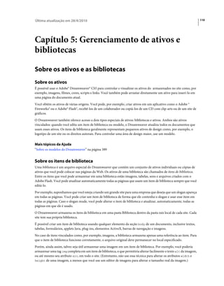 Última atualização em 28/4/2010                                                                                       110




Capítulo 5: Gerenciamento de ativos e
bibliotecas

Sobre os ativos e as bibliotecas
Sobre os ativos
É possível usar o Adobe® Dreamweaver® CS5 para controlar e visualizar os ativos do armazenados no site como, por
exemplo, imagens, filmes, cores, scripts e links. Você também pode arrastar diretamente um ativo para inseri-lo em
uma página do documento atual.
Você obtém os ativos de várias origens. Você pode, por exemplo, criar ativos em um aplicativo como o Adobe ®
Fireworks® ou o Adobe® Flash®, recebê-los de um colaborador ou copiá-los de um CD com clip-arts ou de um site de
gráficos.
O Dreamweaver também oferece acesso a dois tipos especiais de ativos: bibliotecas e ativos. Ambos são ativos
vinculados: quando você edita um item de biblioteca ou modelo, o Dreamweaver atualiza todos os documentos que
usam esses ativos. Os itens de biblioteca geralmente representam pequenos ativos de design como, por exemplo, o
logotipo de um site ou os direitos autorais. Para controlar uma área de design maior, use um modelo.


Mais tópicos da Ajuda
“Sobre os modelos do Dreamweaver” na página 389


Sobre os itens de biblioteca
Uma biblioteca é um arquivo especial do Dreamweaver que contém um conjunto de ativos individuais ou cópias de
ativos que você pode colocar nas páginas da Web. Os ativos de uma biblioteca são chamados de itens de biblioteca.
Entre os itens que você pode armazenar em uma biblioteca estão imagens, tabelas, sons e arquivos criados com o
Adobe Flash. Você pode atualizar automaticamente todas as páginas que usam um item de biblioteca sempre que você
editá-lo.
Por exemplo, suponhamos que você esteja criando um grande site para uma empresa que deseja que um slogan apareça
em todas as páginas. Você pode criar um item de biblioteca de forma que ele contenha o slogan e usar esse item em
todas as páginas. Caso o slogan mude, você pode alterar o item de biblioteca e atualizar, automaticamente, todas as
páginas em que ele é usado.
O Dreamweaver armazena os itens de biblioteca em uma pasta Biblioteca dentro da pasta raiz local de cada site. Cada
site tem sua própria biblioteca.
É possível criar um item de biblioteca usando qualquer elemento da seção body de um documento, inclusive textos,
tabelas, formulários, applets Java, plug-ins, elementos ActiveX, barras de navegação e imagens.
No caso de itens vinculados como, por exemplo, imagens, a biblioteca armazena apenas uma referência ao item. Para
que o item de biblioteca funcione corretamente, o arquivo original deve permanecer no local especificado.
Porém, ainda assim, talvez seja útil armazenar uma imagem em um item de biblioteca. Por exemplo, você poderia
armazenar uma tag img completa em um item de biblioteca, o que permitiria alterar facilmente o texto alt da imagem,
ou até mesmo seu atributo src, em todo o site. (Entretanto, não use essa técnica para alterar os atributos width e
height de uma imagem, a menos que você use um editor de imagens para alterar o tamanho real da imagem.)
 
