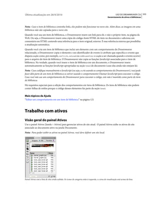 Última atualização em 28/4/2010                                                                                   USO DO DREAMWEAVER CS5 111
                                                                                                        Gerenciamento de ativos e bibliotecas



Nota: Caso o item de biblioteca contenha links, eles podem não funcionar no novo site. Além disso, as imagens em uma
biblioteca não são copiadas para o novo site.
Quando você usa um item de biblioteca, o Dreamweaver insere um link para ele, e não o próprio item, na página da
Web. Ou seja, o Dreamweaver insere uma cópia do código-fonte HTML do item no documento e adiciona um
comentário em HTML contendo uma referência para o item original, externo. É essa referência externa que possibilita
a atualização automática.
Quando você cria um item de biblioteca que inclui um elemento com um comportamento do Dreamweaver
relacionado, o Dreamweaver copia o elemento e seu identificador de evento (o atributo que especifica o evento que
dispara a ação como, por exemplo, onClick, onLoad ou onMouseOver e a ação a ser chamada quando o evento ocorre)
para o arquivo do item de biblioteca. O Dreamweaver não copia as funções JavaScript associadas para o item de
biblioteca. Na verdade, quando você insere o item de biblioteca em um documento, o Dreamweaver insere
automaticamente as funções JavaScript apropriadas na seção head do documento (caso elas ainda não estejam lá).
Nota: Caso codifique manualmente o JavaScript (ou seja, o crie usando os comportamentos do Dreamweaver), você pode
fazer dele parte de um item de biblioteca se estiver usando o comportamento Chamar JavaScript para executar o código.
Caso você não use um comportamento do Dreamweaver para executar o código, este não é mantido como parte do item
de biblioteca.
Há requisitos especiais para a edição dos comportamentos em itens de biblioteca. Os itens de biblioteca não podem
conter folhas de estilos porque o código desses elementos faz parte da seção head.


Mais tópicos da Ajuda
“Editar um comportamento em um item de biblioteca” na página 121



Trabalho com ativos
Visão geral do painel Ativos
Use o painel Ativos (Janela > Ativos) para gerenciar ativos do site atual. O painel Ativos exibe os ativos do site
associado ao documento ativo na janela Documento.
Nota: Para poder exibir os ativos no painel Ativos, você deve definir um site local.




Painel Ativos com a lista de sites sendo exibida. Os ícones de categoria estão à esquerda, e a área de visualização está acima da lista.
 