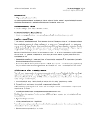 Última atualização em 28/4/2010                                                                   USO DO DREAMWEAVER CS5 113
                                                                                          Gerenciamento de ativos e bibliotecas




Ordenar ativos
❖ Clique no cabeçalho de uma coluna.

Por exemplo, para ordenar a lista de imagens por tipo (de forma que todas as imagens GIF permaneçam juntas, assim
como todas as imagens JPEG e assim por diante), clique no cabeçalho de coluna Tipo.

Redimensionar uma coluna
❖ Arraste a linha que separa os dois cabeçalhos da coluna.


Redimensionar a área de visualização
❖ Arraste a barra separadora (entre a área de visualização e a lista de ativos) para cima ou para baixo.


Atualizar o painel Ativos
A criação da lista de sites pode demorar alguns segundos porque o Dreamweaver precisa ler o cache do site primeiro.
Determinadas alterações não são exibidas imediatamente no painel Ativos. Por exemplo, quando você adicionar ou
remover um ativo do site, as alterações não serão exibidas no painel Ativos até que você atualize a lista de sites clicando
no botão Atualizar lista de sites. Caso adicione ou remova um ativo fora do Dreamweaver usando o Windows Explorer
ou o Localizador, por exemplo, você deve recriar o cache do site para atualizar o painel Ativos.
Quando você remove a única ocorrência de uma determinada cor ou URL do site, ou salva um novo arquivo contendo
uma cor ou um URL que ainda não foi usado no site, as alterações não são exibidas no painel Ativos até que você
atualize a lista de sites.
• Para atualizar manualmente a lista de sites, clique no botão Atualizar lista de sites      . O Dreamweaver cria o cache
  do site ou o atualiza conforme o necessário.
• Para atualizar a lista de sites e recriar manualmente o cache do site, clique com o botão direito do mouse (Windows)
  ou clique mantendo a tecla command pressionada (Macintosh) na lista Ativos e selecione Atualizar lista de sites.


Adicionar um ativo a um documento
Você pode inserir grande parte dos ativos em um documento arrastando-os para a Visualização de código ou de design
na janela Documento ou usando o botão Inserir no painel. Você pode inserir cores e URLs ou aplicá-los ao texto
selecionado na Visualização de design. (Os URLs também podem ser aplicados a outros elementos na Visualização de
design como, por exemplo, imagens.)
1 Na Visualização de design, coloque o ponto de inserção onde você deseja que o ativo seja exibido.
2 No painel Ativos, selecione um dos botões da categoria do ativo à esquerda.
Nota: Selecione qualquer categoria exceto Modelos. Um modelo é aplicado a um documento inteiro, não podendo ser
inserido em um documento.
3 Selecione Site ou Favoritos na parte superior do painel e, em seguida, o ativo.
Não há nenhuma lista de sites ou Favoritos para itens de biblioteca. Ignore esta etapa caso você esteja inserindo um
item de biblioteca.
4 Siga um destes procedimentos:
• Arraste o ativo do painel para o documento.
Você pode arrastar scripts para a área de conteúdo do cabeçalho na janela Documento. Caso essa área não esteja visível,
selecione Exibir > Conteúdo do cabeçalho.
• Selecione o ativo no painel e clique em Inserir.
 