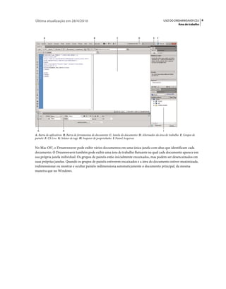 Última atualização em 28/4/2010                                                                         USO DO DREAMWEAVER CS5 6
                                                                                                                    Área de trabalho



       A                                       B                  C                 D           E   F




  G                   H                                                                                 I
A. Barra de aplicativos B. Barra de ferramentas de documento C. Janela do documento D. Alternador da área de trabalho E. Grupos de
painéis F. CS Live G. Seletor de tags H. Inspetor de propriedades I. Painel Arquivos


No Mac OS®, o Dreamweaver pode exibir vários documentos em uma única janela com abas que identificam cada
documento. O Dreamweaver também pode exibir uma área de trabalho flutuante na qual cada documento aparece em
sua própria janela individual. Os grupos de painéis estão inicialmente encaixados, mas podem ser desencaixados em
suas próprias janelas. Quando os grupos de painéis estiverem encaixados e a área do documento estiver maximizada,
redimensionar ou mostrar e ocultar painéis redimensiona automaticamente o documento principal, da mesma
maneira que no Windows.
 