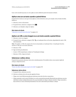 Última atualização em 28/4/2010                                                             USO DO DREAMWEAVER CS5 114
                                                                                    Gerenciamento de ativos e bibliotecas



Caso o ativo inserido seja uma cor, ela se aplica ao texto exibido do ponto de inserção em diante.


Aplicar uma cor ao texto usando o painel Ativos
O painel Ativos mostra as cores que você já aplicou a vários elementos como, por exemplo, textos, bordas de tabela,
fundos etc.
1 Selecione o texto no documento.
2 No painel Ativos, selecione a categoria Cores       .
3 Selecione a cor desejada e clique em Aplicar.


Mais tópicos da Ajuda
“Adicionar ou remover ativos favoritos” na página 116


Aplicar um URL a uma imagem ou a um texto usando o painel Ativos
1 Selecione o texto ou a imagem.
2 No painel Ativos, selecione a categoria URLs       na visualização Sites ou Favoritos, dependendo de onde o URL
   está armazenado.
Nota: Por padrão, os URLs dos arquivos do site são armazenadas na visualização Sites. A visualização Favoritos
mantém os URLs que você mesmo adicionou.
3 Selecione o URL.
4 Siga um destes procedimentos:
• Arraste o URL do painel para a seleção na Visualização de design.
• Selecione o URL e clique em Inserir.


Selecionar e editar ativos
O painel Ativos permite selecionar vários ativos simultaneamente. Ele também oferece uma maneira rápida de
começar a edição dos ativos.


Mais tópicos da Ajuda
“Iniciar um editor externo para arquivos de mídia” na página 258

Selecionar vários ativos
1 No painel Ativos, selecione um ativo.
2 Selecione os demais ativos de uma das seguintes formas:
• Clique com a tecla Shift pressionada para selecionar uma série de ativos consecutivos.
• Clique mantendo a tecla control (Windows) ou a tecla command pressionada (Macintosh) para adicionar um ativo
  individual à seleção (independentemente de sua proximidade em relação à seleção existente). Clique mantendo a
  tecla control ou a tecla command pressionada em um ativo selecionado para desfazer a seleção.
 
