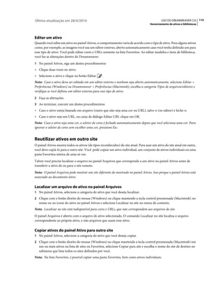 Última atualização em 28/4/2010                                                               USO DO DREAMWEAVER CS5 115
                                                                                     Gerenciamento de ativos e bibliotecas




Editar um ativo
Quando você edita um ativo no painel Ativos, o comportamento varia de acordo com o tipo de ativo. Para alguns ativos
como, por exemplo, as imagens você usa um editor externo, aberto automaticamente caso você tenha definido um para
esse tipo de ativo. Você pode editar cores e URLs somente na lista Favoritos. Ao editar modelos e itens de biblioteca,
você faz as alterações dentro do Dreamweaver.
1 No painel Ativos, siga um destes procedimentos:
• Clique duas vezes no ativo.
• Selecione o ativo e clique no botão Editar      .
Nota: Caso o ativo deva ser editado em um editor externo e nenhum seja aberto automaticamente, selecione Editar >
Preferências (Windows) ou Dreamweaver > Preferências (Macintosh), escolha a categoria Tipos de arquivos/editores e
verifique se você definiu um editor externo para esse tipo de ativo.
2 Faça as alterações.
3 Ao terminar, execute um destes procedimentos:
• Caso o ativo esteja baseado em arquivo (outro que não seja uma cor ou URL), salve-o (no editor) e feche-o.
• Caso o ativo seja um URL, na caixa de diálogo Editar URL clique em OK.
Nota: Caso o ativo seja uma cor, o seletor de cores é fechado automaticamente depois que você seleciona uma cor. Para
ignorar o seletor de cores sem escolher uma cor, pressione Esc.


Reutilizar ativos em outro site
O painel Ativos mostra todos os ativos (de tipos reconhecidos) do site atual. Para usar um ativo do site atual em outro,
você deve copiá-lo para o outro site. Você pode copiar um ativo individual, um conjunto de ativos individuais ou uma
pasta Favoritos inteira de uma só vez.
Talvez você precise localizar o arquivo no painel Arquivos que corresponde a um ativo no painel Ativos antes de
transferir o ativo de ou para o site remoto.
Nota: O painel Arquivos pode mostrar um site diferente do mostrado no painel Ativos. Isso porque o painel Ativos está
associado ao documento ativo.

Localizar um arquivo de ativo no painel Arquivos
1 No painel Ativos, selecione a categoria do ativo que você deseja localizar.
2 Clique com o botão direito do mouse (Windows) ou clique mantendo a tecla control pressionada (Macintosh) no
   nome ou no ícone do ativo no painel Ativos e selecione Localizar no site no menu de contexto.
Nota: Localizar no site está indisponível para cores e URLs, que não correspondem aos arquivos do site.
O painel Arquivos é aberto com o arquivo de ativo selecionado. O comando Localizar no site localiza o arquivo
correspondente ao próprio ativo, e não arquivos que usam esse ativo.

Copiar ativos do painel Ativo para outro site
1 No painel Ativos, selecione a categoria do ativo que você deseja copiar.
2 Clique com o botão direito do mouse (Windows) ou clique mantendo a tecla control pressionada (Macintosh) em
   um ou mais ativos na lista de sites ou Favoritos, selecione Copiar para site e escolha o nome do site de destino no
   submenu que lista todos os sites definidos por você.
Nota: Na lista Favoritos, é possível copiar uma pasta Favoritos, bem como ativos individuais.
 