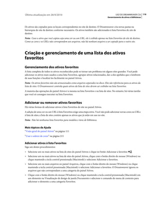 Última atualização em 28/4/2010                                                               USO DO DREAMWEAVER CS5 116
                                                                                      Gerenciamento de ativos e bibliotecas



Os ativos são copiados para os locais correspondentes no site de destino. O Dreamweaver cria novas pastas na
hierarquia do site de destino conforme necessário. Os ativos também são adicionados à lista Favoritos do site de
destino.
Nota: Caso o ativo que você copiou seja uma cor ou um URL, ele é exibido apenas na lista Favoritos do site de destino.
Como as cores e os URLs não correspondem aos arquivos, não há nenhum arquivo a ser copiado para o outro site.



Criação e gerenciamento de uma lista dos ativos
favoritos
Gerenciamento dos ativos favoritos
A lista completa de todos os ativos reconhecidos pode se tornar um problema em alguns sites grandes. Você pode
adicionar os ativos mais usados a uma lista Favoritos, agrupar ativos relacionados, dar a eles apelidos que o lembrem
de suas funções e localizá-los facilmente no painel Ativos.
Nota: Os ativos favoritos não são armazenados como arquivos separados no disco. Eles são referências para os ativos da
lista de sites. O Dreamweaver controla quais ativos da lista de sites devem ser exibidos na lista Favoritos.
A maioria das operações do painel Ativos é a mesma na lista Favoritos e na lista de sites. No entanto, há várias tarefas
que você só consegue executar na lista Favoritos.


Adicionar ou remover ativos favoritos
Há várias formas de adicionar ativos à lista Favoritos do site no painel Ativos.
A adição de uma cor ou um URL à lista Favoritos exige uma etapa extra. Você não pode adicionar novas cores ou URLs
à lista de sites; a lista de sites contém apenas os ativos que já estão em uso no site.
Nota: Não há nenhuma lista Favoritos para modelos e itens de biblioteca.


Mais tópicos da Ajuda
“Visão geral do painel Ativos” na página 111
“Usar o seletor de cores” na página 215

Adicionar ativos à lista Favoritos
Siga um destes procedimentos:
• Selecione um ou mais ativos na lista de sites do painel Ativos e clique no botão Adicionar a favoritos        .
• Selecione um ou mais ativos na lista de sites do painel Ativos, clique com o botão direito do mouse (Windows) ou
  clique mantendo a tecla control pressionada (Macintosh) e selecione Adicionar a favoritos.
• Selecione um ou mais arquivos no painel Arquivos, clique com o botão direito do mouse (Windows) ou clique
  mantendo a tecla control pressionada (Macintosh) e selecione Adicionar a favoritos. O Dreamweaver ignora os
  arquivos que não correspondam a uma categoria do painel Ativos.
• Clique com o botão direito do mouse (Windows) ou clique mantendo a tecla control pressionada (Macintosh) em
  um elemento na Visualização de design da janela Documento e selecione o comando do menu de contexto para
  adicionar o elemento a uma categoria Favoritos.
 
