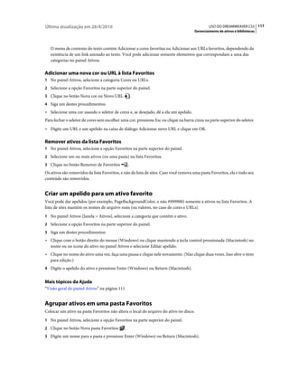 Última atualização em 28/4/2010                                                                USO DO DREAMWEAVER CS5 117
                                                                                      Gerenciamento de ativos e bibliotecas



   O menu de contexto do texto contém Adicionar a cores favoritas ou Adicionar aos URLs favoritos, dependendo da
   existência de um link anexado ao texto. Você pode adicionar somente elementos que correspondam a uma das
   categorias no painel Ativos.

Adicionar uma nova cor ou URL à lista Favoritos
1 No painel Ativos, selecione a categoria Cores ou URLs.
2 Selecione a opção Favoritos na parte superior do painel.
3 Clique no botão Nova cor ou Novo URL                 .
4 Siga um destes procedimentos:
• Selecione uma cor usando o seletor de cores e, se desejado, dê a ela um apelido.
Para fechar o seletor de cores sem escolher uma cor, pressione Esc ou clique na barra cinza na parte superior do seletor.
• Digite um URL e um apelido na caixa de diálogo Adicionar novo URL e clique em OK.

Remover ativos da lista Favoritos
1 No painel Ativos, selecione a opção Favoritos na parte superior do painel.
2 Selecione um ou mais ativos (ou uma pasta) na lista Favoritos.
3 Clique no botão Remover de Favoritos             .
Os ativos são removidos da lista Favoritos, e não da lista de sites. Caso você remova uma pasta Favoritos, ela e todo seu
conteúdo são removidos.


Criar um apelido para um ativo favorito
Você pode dar apelidos (por exemplo, PageBackgroundColor, e não #999900) somente a ativos na lista Favoritos. A
lista de sites mantém os nomes de arquivo reais (ou valores, no caso de cores e URLs).
1 No painel Ativos (Janela > Ativos), selecione a categoria que contém o ativo.
2 Selecione a opção Favoritos na parte superior do painel.
3 Siga um destes procedimentos:
• Clique com o botão direito do mouse (Windows) ou clique mantendo a tecla control pressionada (Macintosh) no
  nome ou no ícone do ativo no painel Ativos e selecione Editar apelido.
• Clique no nome do ativo uma vez, faça uma pausa e clique nele novamente. (Não clique duas vezes. Isso abre o item
  para edição.)
4 Digite o apelido do ativo e pressione Enter (Windows) ou Return (Macintosh).


Mais tópicos da Ajuda
“Visão geral do painel Ativos” na página 111


Agrupar ativos em uma pasta Favoritos
Colocar um ativo na pasta Favoritos não altera o local do arquivo do ativo no disco.
1 No painel Ativos, selecione a opção Favoritos na parte superior do painel.
2 Clique no botão Nova pasta Favoritos         .
3 Digite um nome para a pasta e pressione Enter (Windows) ou Return (Macintosh).
 